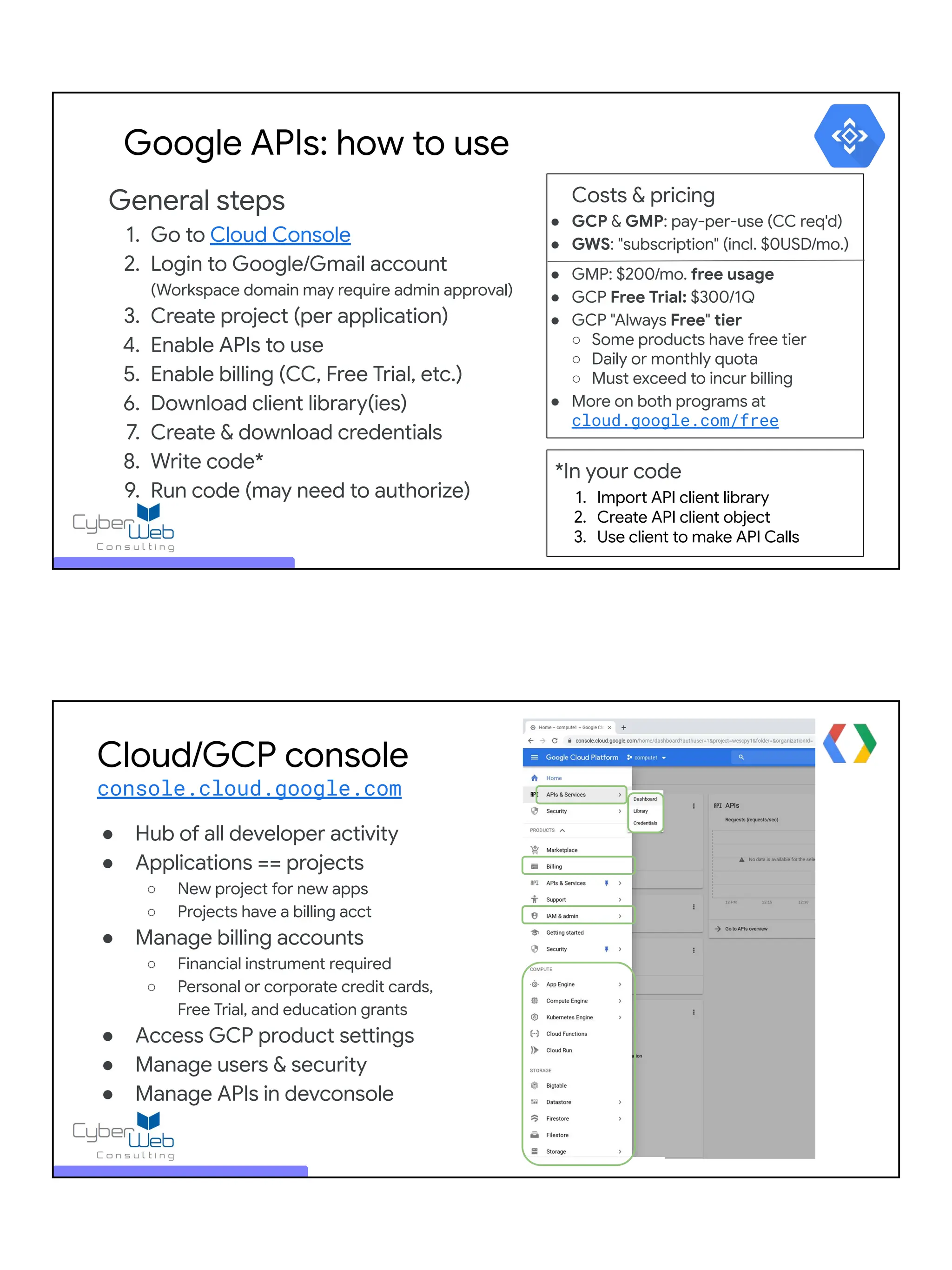 General steps
1. Go to Cloud Console
2. Login to Google/Gmail account
(Workspace domain may require admin approval)
3. Create project (per application)
4. Enable APIs to use
5. Enable billing (CC, Free Trial, etc.)
6. Download client library(ies)
7. Create & download credentials
8. Write code*
9. Run code (may need to authorize)
Google APIs: how to use
*In your code
1. Import API client library
2. Create API client object
3. Use client to make API Calls
Costs & pricing
● GCP & GMP: pay-per-use (CC req'd)
● GWS: "subscription" (incl. $0USD/mo.)
● GMP: $200/mo. free usage
● GCP Free Trial: $300/1Q
● GCP "Always Free" tier
○ Some products have free tier
○ Daily or monthly quota
○ Must exceed to incur billing
● More on both programs at
cloud.google.com/free
Cloud/GCP console
console.cloud.google.com
● Hub of all developer activity
● Applications == projects
○ New project for new apps
○ Projects have a billing acct
● Manage billing accounts
○ Financial instrument required
○ Personal or corporate credit cards,
Free Trial, and education grants
● Access GCP product settings
● Manage users & security
● Manage APIs in devconsole
 
