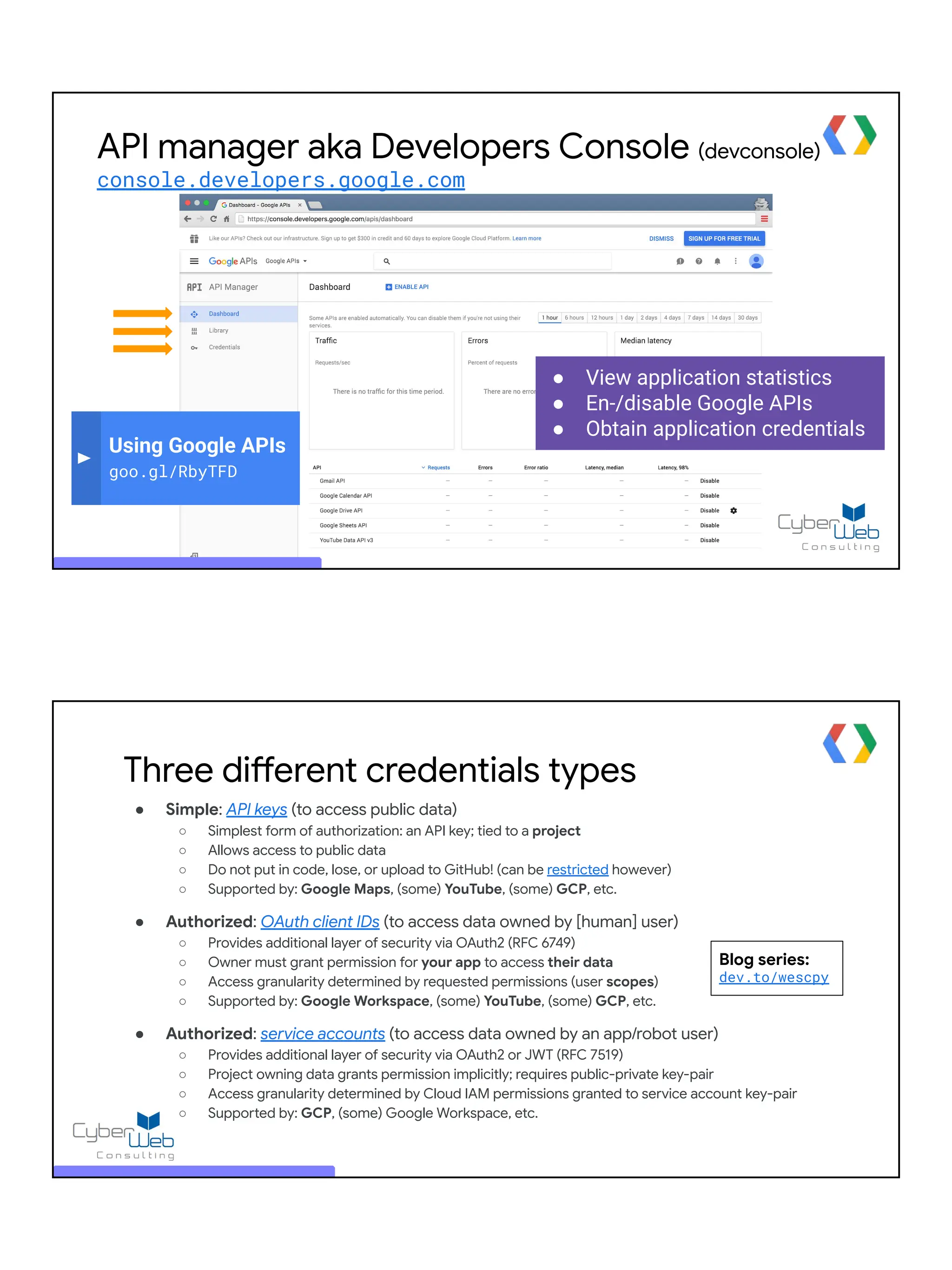 ● View application statistics
● En-/disable Google APIs
● Obtain application credentials
Using Google APIs
goo.gl/RbyTFD
API manager aka Developers Console (devconsole)
console.developers.google.com
Three different credentials types
● Simple: API keys (to access public data)
○ Simplest form of authorization: an API key; tied to a project
○ Allows access to public data
○ Do not put in code, lose, or upload to GitHub! (can be restricted however)
○ Supported by: Google Maps, (some) YouTube, (some) GCP, etc.
● Authorized: OAuth client IDs (to access data owned by [human] user)
○ Provides additional layer of security via OAuth2 (RFC 6749)
○ Owner must grant permission for your app to access their data
○ Access granularity determined by requested permissions (user scopes)
○ Supported by: Google Workspace, (some) YouTube, (some) GCP, etc.
● Authorized: service accounts (to access data owned by an app/robot user)
○ Provides additional layer of security via OAuth2 or JWT (RFC 7519)
○ Project owning data grants permission implicitly; requires public-private key-pair
○ Access granularity determined by Cloud IAM permissions granted to service account key-pair
○ Supported by: GCP, (some) Google Workspace, etc.
Blog series:
dev.to/wescpy
 