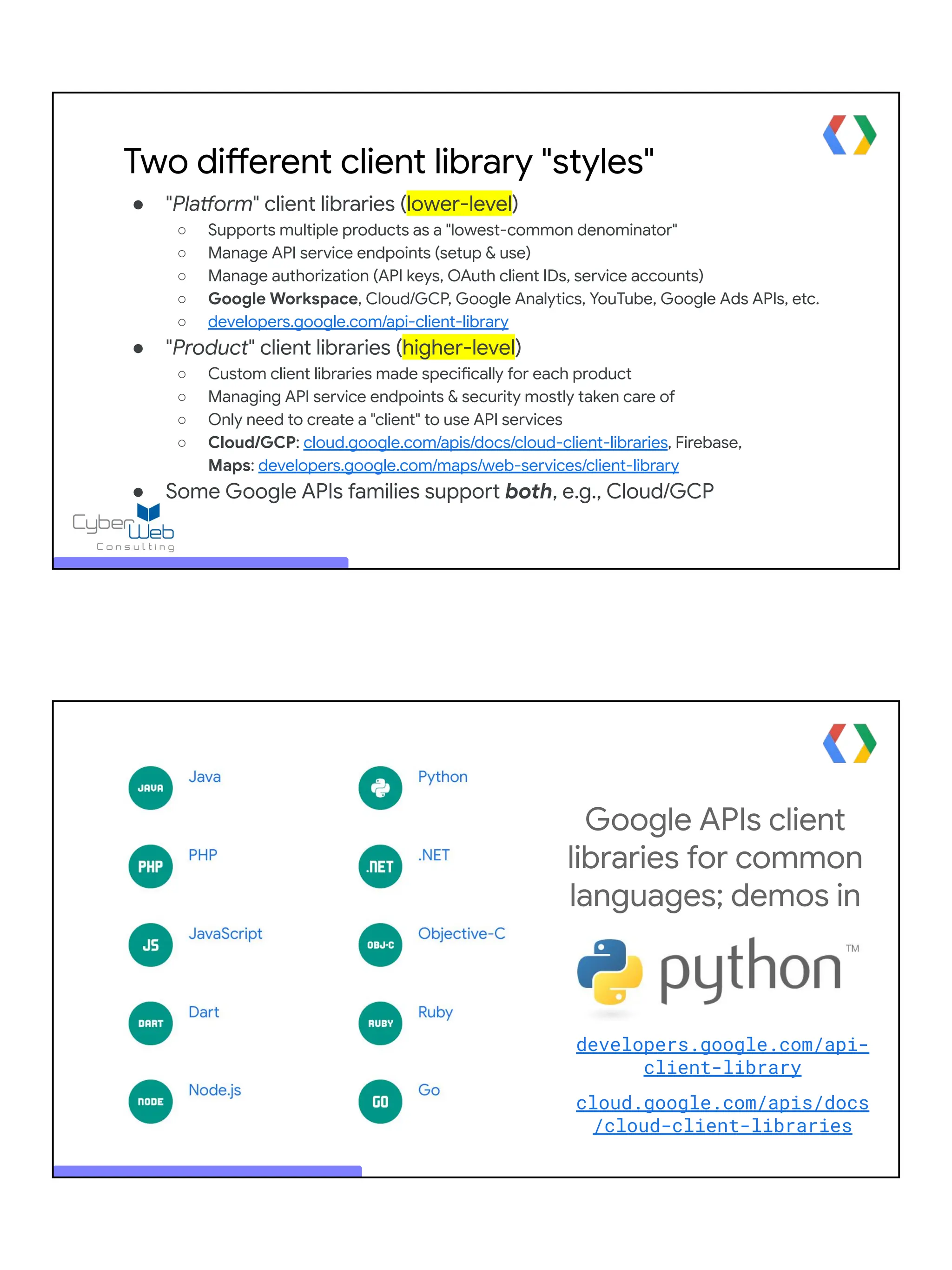 Two different client library "styles"
● "Platform" client libraries (lower-level)
○ Supports multiple products as a "lowest-common denominator"
○ Manage API service endpoints (setup & use)
○ Manage authorization (API keys, OAuth client IDs, service accounts)
○ Google Workspace, Cloud/GCP, Google Analytics, YouTube, Google Ads APIs, etc.
○ developers.google.com/api-client-library
● "Product" client libraries (higher-level)
○ Custom client libraries made specifically for each product
○ Managing API service endpoints & security mostly taken care of
○ Only need to create a "client" to use API services
○ Cloud/GCP: cloud.google.com/apis/docs/cloud-client-libraries, Firebase,
Maps: developers.google.com/maps/web-services/client-library
● Some Google APIs families support both, e.g., Cloud/GCP
Google APIs client
libraries for common
languages; demos in
developers.google.com/api-
client-library
cloud.google.com/apis/docs
/cloud-client-libraries
 