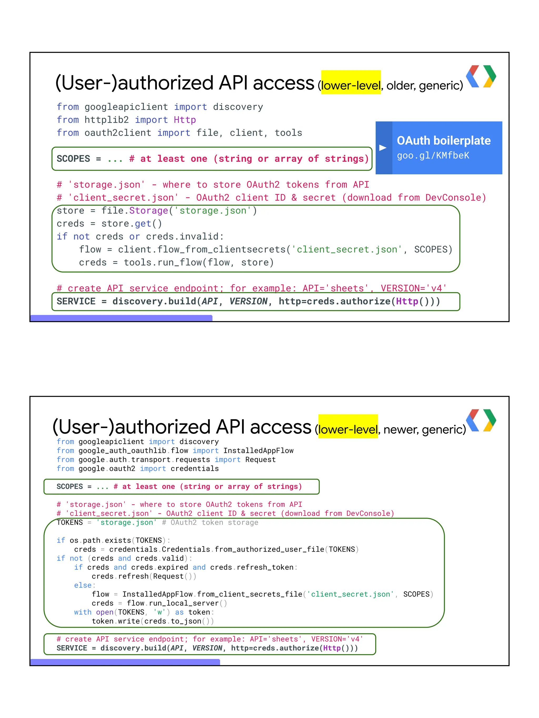(User-)authorized API access(lower-level, older, generic)
OAuth boilerplate
goo.gl/KMfbeK
from googleapiclient import discovery
from httplib2 import Http
from oauth2client import file, client, tools
SCOPES = ... # at least one (string or array of strings)
# 'storage.json' - where to store OAuth2 tokens from API
# 'client_secret.json' - OAuth2 client ID & secret (download from DevConsole)
store = file.Storage('storage.json')
creds = store.get()
if not creds or creds.invalid:
flow = client.flow_from_clientsecrets('client_secret.json', SCOPES)
creds = tools.run_flow(flow, store)
# create API service endpoint; for example: API='sheets', VERSION='v4'
SERVICE = discovery.build(API, VERSION, http=creds.authorize(Http()))
(User-)authorized API access(lower-level, newer, generic)
from googleapiclient import discovery
from google_auth_oauthlib.flow import InstalledAppFlow
from google.auth.transport.requests import Request
from google.oauth2 import credentials
SCOPES = ... # at least one (string or array of strings)
# 'storage.json' - where to store OAuth2 tokens from API
# 'client_secret.json' - OAuth2 client ID & secret (download from DevConsole)
TOKENS = 'storage.json' # OAuth2 token storage
if os.path.exists(TOKENS):
creds = credentials.Credentials.from_authorized_user_file(TOKENS)
if not (creds and creds.valid):
if creds and creds.expired and creds.refresh_token:
creds.refresh(Request())
else:
flow = InstalledAppFlow.from_client_secrets_file('client_secret.json', SCOPES)
creds = flow.run_local_server()
with open(TOKENS, 'w') as token:
token.write(creds.to_json())
# create API service endpoint; for example: API='sheets', VERSION='v4'
SERVICE = discovery.build(API, VERSION, http=creds.authorize(Http()))
 
