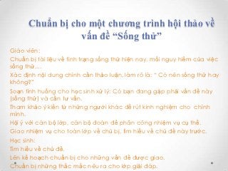 Chuẩn bị cho một chương trình hội thảo về
                 vấn đề “Sống thử”
Giáo viên:
Chuẩn bị tài liệu về tình trạng sống thử hiện nay, mối nguy hiểm của việc
sống thử,...
Xác định nội dung chính cần thảo luận, làm rõ là: “ Có nên sống thử hay
không?”
Soạn tình huống cho học sinh xử lý: Có bạn đang gặp phải vấn đề này
(sống thử) và cần tư vấn.
Tham khảo ý kiến từ những người khác để rút kinh nghiệm cho chính
mình.
Hội ý với cán bộ lớp, cán bộ đoàn để phân công nhiệm vụ cụ thể.
Giao nhiệm vụ cho toàn lớp về chủ bị, tìm hiểu về chủ đề này trước.
Học sinh:
Tìm hiểu về chủ đề.
Lên kế hoạch chuẩn bị cho những vấn đề được giao.
Chuẩn bị những thắc mắc nêu ra cho lớp giải đáp.
 