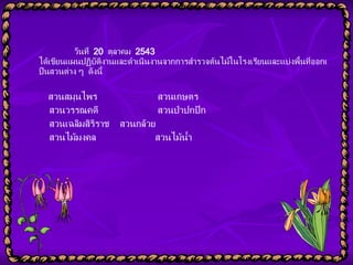 วันที่  20  ตุลาคม  2543  ได้เขียนแผนปฏิบัติงานและดำเนินงานจากการสำรวจต้นไม้ในโรงเรียนและแบ่งพื้นที่ออกเป็นสวนต่าง ๆ  ดังนี้    สวนสมุนไพร      สวนเกษตร    สวนวรรณคดี         สวนป่าปกปัก    สวนเฉลิมสิริราช      สวนกล้วย    สวนไม้มงคล      สวนไม้น้ำ 