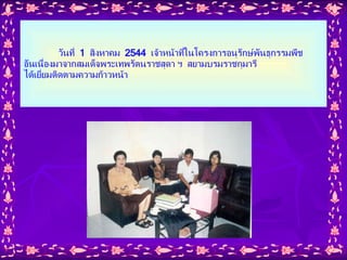 วันที่  1  สิงหาคม  2544  เจ้าหน้าที่ในโครงการอนุรักษ์พันธุกรรมพืช อันเนื่องมาจากสมเด็จพระเทพรัตนราชสุดา ฯ  สยามบรมราชกุมารี  ได้เยี่ยมติดตามความก้าวหน้า 