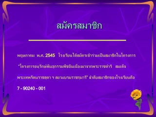พฤษภาคม  พ . ศ . 2545  โรงเรียนได้สมัครเข้าร่วมเป็นสมาชิกในโครงการ “ โครงการอนุรักษ์พันธุกรรมพืชอันเนื่องมาจากพระราชดำริ  สมเด็จ พระเทพรัตนราชสุดา ฯ สยามบรมราชกุมารี” ลำดับสมาชิกของโรงเรียนคือ  7 – 90240 - 001 สมัครสมาชิก 