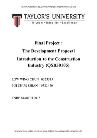 ICI|FINAL PROJECT|THE DEVELOPMENT PROPOSAL|FNBE MARCH INTAKE 2015
LOW WING CHUN - 0323315|PUI CHUN SHIAN - 0323470|PN.HASMANIRA|TAYLOR’S UNIVERSITY
Final Project :
The Development Proposal
Introduction to the Construction
Industry (QSB30105)
LOW WING CHUN | 0323315
PUI CHUN SHIAN | 0323470
FNBE MARCH 2015
 