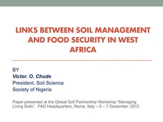 LINKS BETWEEN SOIL MANAGEMENT
AND FOOD SECURITY IN WEST
AFRICA
BY
Victor. O. Chude
President, Soil Science
Society of Nigeria
Paper presented at the Global Soil Partnership Workshop “Managing
Living Soils”. FAO Headquarters, Rome, Italy – 5 – 7 December, 2012
 