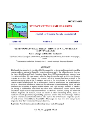 ISSN 8755-6839

SCIENCE OF TSUNAMI HAZARDS
Journal of Tsunami Society International
Volume 33

Number 1

2014

FIRST EVIDENCE OF PALEO-TSUNAMI DEPOSITS OF A MAJOR HISTORIC
EVENT IN ECUADOR
Kervin Chunga1 and Theofilos Toulkeridis2
1

Escuela de Ciencias Geológicas y Ambientales, Facultad de Ciencias Naturales, Universidad de Guayaquil,
Ecuador
2

Universidad de las Fuerzas Armadas - ESPE, Campus Sangolquí, Sangolquí, Ecuador

ABSTRACT
The Ecuadorian shoreline is considered highly susceptible by impacts of tsunamis triggered by
marine quakes or submarine landslides occurring close or nearby the subduction zone between
the Nazca, Caribbean and South American plates. Since 1877 one dozen known tsunamis have
been witnessed along this coast, mostly related to short-distanced seismic activities (earthquakes
between Mw 6.9 to 8.8). However, no evidence of these impacts has been recorded in the
sedimentary stratigraphy on the Ecuadorian platform so far. Nonetheless, in the southwestern
part of the Gulf of Guayaquil, due to a biological, chemical, stratigraphic and geochronologic
study of a few cored samples an anomalous horizon to the other sedimentary layers has been
identified and recognized as a paleo-tsunami deposit. This layer having a thickness of up to 10
cm and up to 1100 meters away from the actual shore, demonstrates various criteria which
confirm its origin such as deep sea foraminifera like Pullenia bulloides, run-up and backwash
features, fragments of molluscs, which are absent in other sedimentary levels, matrix of
weathered chlorite potentially originated by glauconite besides other. Geocronologic evidence
together with the calculated sedimentation rate, implies that a the tsunami surged the coastal
lowlands around Villamil Playas about 1250 ± 50 yrs ago and must have been a major event
originated from the western or northwestern direction.
Keywords: Paleo-tsunami deposit, sedimentary facies, Gulf of Guayaquil
Vol. 33, No. 1, page 55 (2014)

 
