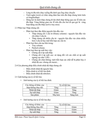 Quá trình chưng cất
Biên soạn: Phạm Nguyễn Quốc Cường Page 11
– Lỏng từ đĩa trên chảy xuống đĩa dưới qua ống chảy chuyển
– Vách ngăn (weir) có chức năng đảm bảo trên đĩa tháp chưng luôn luôn
có lỏng(holdup)
– Dòng hơi từ dưới tháp chưng đi lên đỉnh tháp thông qua các lỗ trên các
đĩa tháp. Vùng không gian các lỗ trên đĩa cho hơi đi qua gọi là vùng
hoạt động của đĩa tháp (active tray area).
2.3 Phân loại Tháp chưng cất:
– Phân loại theo đặc điểm nguyên liệu đầu vào:
• Tháp chưng cất 2 cấu tử (binary column) - nguyên liệu đầu vào
chỉ chứa 2 cấu tử.
• Tháp chưng cất nhiều cấu tử - nguyên liệu đầu vào chứa nhiều
hơn 2 cấu tử hay một hỗn hợp các cấu tử.
– Phân loại theo cấu tạo bên trong:
• Tray column.
• Packed column.
– Phân loại theo áp suất làm việc:
• Chưng cất ở áp suất thấp.
• Chưng cất ở áp suất cao: sử dụng đối với các chất có áp suất
ngưng cao như: LPG...
• Chưng cất chân không: tách hỗn hợp các chất dễ bị phân hủy ở
nhiệt độ cao: chưng cất mazut...
2.4 Các phương pháp điều chỉnh nhiệt độ tháp chưng cất:
– Điều chỉnh nhiệt độ nguyên liệu.
– Điều chỉnh tỷ số hồi lưu đỉnh.
– Điều chỉnh nhiệt độ reboilers.
2.5 Ảnh hưởng của tỷ số hồi lưu:
• Ảnh hưởng của tỷ số hồi lưu đỉnh:
Các thông số khác của
tháp không thay đổi
Tỷ số hồi lưu
Tăng Giảm
Nhiệt độ tháp Giảm Tăng
Áp suất tháp Giảm Tăng
Sản phẩm Nhẹ hơn Nặng hơn
• Ảnh hưởng của tỷ số hồi lưu đáy:
Các thông số khác của
tháp không thay đổi
Tỷ số hồi lưu
Tăng Giảm
Nhiệt độ tháp Tăng Giảm
Áp suất tháp Tăng Giảm
 