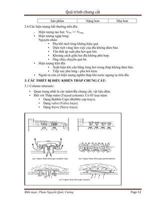 Quá trình chưng cất
Biên soạn: Phạm Nguyễn Quốc Cường Page 12
Sản phẩm Nặng hơn Nhẹ hơn
2.6 Các hiện tượng bất thường trên đĩa:
• Hiện tượng tạo bọt: Vhơi >> Vlỏng
• Hiện tượng ngập lỏng:
Nguyên nhân:
• Pha khí tách lỏng không hiệu quả
• Diện tích vùng làm việc của đĩa không đảm bảo.
• Tổn thất áp suất pha hơi quá lớn.
• Khoảng cách giữa hai đĩa không phù hợp.
• Ống chảy chuyền quá bé.
• Hiện tượng khô đĩa:
• Xuất hiện khi cân bằng lỏng hơi trong tháp không đảm bảo.
• Tiếp xúc pha lỏng - pha hơi kém.
• Ngoài ra còn có hiện tượng nghẽn tháp khi nước ngưng tụ trên đĩa.
3. CÁC THIẾT BỊ ĐIỀU KHIỂN THÁP CHƯNG CẤT:
3.1 Column internals:
• Quan trọng nhất là các mâm/đĩa chưng cất, vật liệu đệm.
• Đối với Tháp mâm (Trayed column): Có 03 loại mâm
• Dạng Bubble Caps (Bubble cap trays).
• Dạng valve (Valve trays).
• Dạng Sieve (Sieve trays).
 