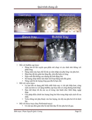 Quá trình chưng cất
Biên soạn: Phạm Nguyễn Quốc Cường Page 13
• Đối với bubble cap trays:
• Dòng hơi đi lên xuyên qua phần mũ chụp và các rãnh nhỏ thông với
phần lỏng.
• Dạng mâm này hạn chế tối đa sự xâm nhập của pha lỏng vào pha hơi.
• Đảm bảo độ kín giữa hai tầng đĩa, trên đĩa luôn có lỏng.
• Hiệu suất đĩa không cao nhưng độ linh động lớn.
• Số lượng chóp nhiều nên diện tích hoạt động trên đĩa giảm.
• Năng suất bé do lượng lỏng qua đĩa bị hạn chế.
• Đối với valve trays:
• Là lọai đĩa sử dụng phổ biến nhất hiện nay vì chi phí thấp hơn, công
suất cao hơn so vơi dạng bubble cap trays khi có cùng đường kính tháp.
• Hạn chế được tối đa các sự cố trong vận hành như: Khô tháp, ngập
tháp.
• Cho phép điều chỉnh lưu lượng lỏng hơi bên trong tháp một cách tối ưu
nhất.
• Valve đóng mở phụ thuộc vào lưu lượng, tóc độ của pha hơi đi từ dưới
lên.
• Đối với Sieve trays (hay Perforated trays):
• Có cấu tạo đơn giản như là một tấm đục lỗ cho pha hơi đi qua.
 