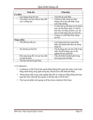 Quá trình chưng cất
Biên soạn: Phạm Nguyễn Quốc Cường Page 17
Tháp đĩa Tháp đệm
Ưu điểm
– Lưu lượng lỏng hơi lớn – Tổn thất áp suất thấp
– Chịu được các lưu chất có tạp chất
cao, ít đóng cặn.
– Chiếm ưu thế trong các tháp
chưng cất có áp suất thấp và áp
suất chân không.
– Có thể chế tạo dễ dàng từ rất nhiều
loại vật liệu khác nhau. Có thể là
kim loại, sứ nhựa, plastic, các vật
liệu có tính năng chịu ăn mòn tốt.
– Ít nguy cơ xuất hiện hiện tượng
tạo bọt.
Nhược điểm
– Tổn thất áp suất cao – Lưu lượng lỏng hơi trong tháp
thấp, khó phân phối đều các dòng
lỏng hơi.
– Xu hướng tạo bọt lớn – Chỉ áp dụng cho các lưu chất ít tạp
chất, rất dễ bị đóng cặn và tắt
nghẽn khi lưu chất bẩn.
– Khó ứng dụng đối với các lưu chất
có tính ăn mòn.
– Cần rất nhiều bộ phân phối lỏng
hơi trong toàn bộ tháp.
– Vật liệu chế tạo bị giới hạn.
3.2 Condensers:
• Condenser có thể là loại làm nguội bằng không khí (quạt làm mát), nước hoặc
bằng chính dòng công nghệ trong dây chuyền (lưu chất nhiệt độ thấp).
• Thông dụng nhất trong công nghiệp dầu khí là condenser bằng không khí hay
quạt làm mát, nhiệt độ làm nguội có thể đạt xấp xỉ 40-45 độ C.
• Tùy loại sản phẩm cần ngưng tụ để lựa chọn condenser thích hợp.
 