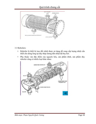 Quá trình chưng cất
Biên soạn: Phạm Nguyễn Quốc Cường Page 18
3.3 Reboilers:
• Reboiler là thiết bị trao đổi nhiệt được sử dụng để cung cấp lượng nhiệt cần
thiết cho dòng lỏng tại đáy tháp chưng đến nhiệt độ bay hơi.
• Phụ thuộc vào đặc điểm của nguyên liêu, sản phẩm đỉnh, sản phẩm đáy
reboiler cũng có nhiều loại khác nhau:
 