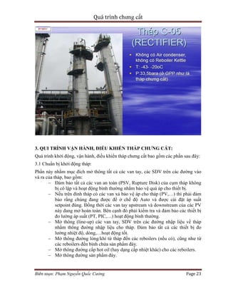 Quá trình chưng cất
Biên soạn: Phạm Nguyễn Quốc Cường Page 23
3. QUI TRÌNH VẬN HÀNH, ĐIỀU KHIỂN THÁP CHƯNG CẤT:
Quá trình khởi động, vận hành, điều khiển tháp chưng cất bao gồm các phần sau đây:
3.1 Chuẩn bị khởi động tháp:
Phần này nhằm mục đích mở thông tất cả các van tay, các SDV trên các đường vào
và ra của tháp, bao gồm:
– Đảm bảo tất cả các van an toàn (PSV, Rupture Disk) của cụm tháp không
bị cô lập và hoạt động bình thường nhằm bảo vệ quá áp cho thiết bị.
– Nếu trên đỉnh tháp có các van xả bảo vệ áp cho tháp (PV,…) thì phải đảm
bảo rằng chúng đang được để ở chế độ Auto và được cài đặt áp suất
setpoint đúng. Đồng thời các van tay upstream và downstream của các PV
này đang mở hoàn toàn. Bên cạnh đó phải kiểm tra và đảm bảo các thiết bị
đo lường áp suất (PT, PIC,…) hoạt động bình thường.
– Mở thông (line-up) các van tay, SDV trên các đường nhập liệu về tháp
nhằm thông đường nhập liệu cho tháp. Đảm bảo tất cả các thiết bị đo
lường nhiệt độ, dòng,…hoạt động tốt.
– Mở thông đường lỏng/khí từ tháp đến các reboilers (nếu có), cũng như từ
các reboilers đến bình chứa sản phẩm đáy.
– Mở thông đường cấp hot oil (hay dạng cấp nhiệt khác) cho các reboilers.
– Mở thông đường sản phẩm đáy.
 