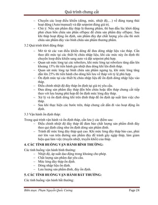 Quá trình chưng cất
Biên soạn: Phạm Nguyễn Quốc Cường Page 24
– Chuyển các loop điều khiển (dòng, mức, nhiệt độ,…) về đúng trạng thái
hoạt động (Auto/manual) và đặt setpoint đúng giá trị.
– Chú ý: Nếu sản phẩm đáy tháp là thương phẩm, thì ban đầu lúc khởi động
phải chọn bồn chứa sản phẩn offspec để chứa sản phẩm đáy offspec. Sau
khi tháp hoạt động ổn định, sản phẩm đáy đạt chất lượng yêu cầu thì mới
chứa sản phẩm đáy vào bình chứa sản phẩm thương phẩm.
3.2 Quá trình khởi động tháp:
– Mở từ từ các van điều khiển dòng để đưa dòng nhập liệu vào tháp. Cần
theo dõi mức tại các thiết bị chứa nhập liệu, khi các mức này ổn định thì
chuyển loop điều khiển sang auto và đặt setpoint phù hợp.
– Quan sát mức lỏng tại các reboilers, khi mức lỏng tại reboilers tăng dần lên
khoảng 15% thì tiến hành gia nhiệt đưa dòng khí lên đỉnh tháp.
– Quan sát mức lỏng tại bình chứa sản phẩm ngưng tụ, khi mức lỏng tăng
dần lên 25% thì tiến hành cho dòng hồi lưu về tháp với tỷ lệ phù hợp.
– Ổn định mức tại các thiết bị chứa nhập liệu để ổn định dòng nhập liệu vào
tháp.
– Điều chỉnh nhiệt độ đáy tháp ổn định tại giá trị yêu cầu.
– Đưa dòng sản phẩm đáy tháp đến bồn chứa hoặc đến tháp chưng cất tiếp
theo với lưu lượng phù hợp để ổn định mức lỏng đáy tháp.
– Xử lý và ổn định dòng khí trên đỉnh tháp để ổn định áp suất làm việc cho
tháp.
– Sau khi thực hiện các bước trên, tháp chưng cất dần đi vào hoạt động ổn
định.
3.3 Vận hành ổn định tháp:
Trong quá trình vận hành và ổn định tháp, cần lưu ý các điểm sau:
– Điều chỉnh nhiệt độ đáy tháp để đảm bảo chất lượng sản phẩm đỉnh đáy
theo qui định cũng như ổn định dòng sản phẩm đỉnh.
– Tránh để mức lỏng đáy tháp quá cao. Khi mức lỏng đáy tháp báo cao, phải
mở lớn van trên đường sản phẩm đáy để tránh gây ngập tháp, làm giảm
hiệu quả làm việc (truyền nhiệt, truyền khối) của tháp.
4. CÁC TÌNH HUỐNG VẬN HÀNH BÌNH THƯỜNG:
Các tình huống vận hành bình thường:
– Nhiệt độ, áp suất dao động trong khoảng cho phép.
– Chất lượng sản phẩm đạt yêu cầu.
– Mức lỏng đáy tháp ổn định.
– Dòng nhập liệu ổn định.
– Lưu lượng sản phẩm đỉnh, đáy ổn định.
5. CÁC TÌNH HUỐNG VẬN HÀNH BẤT THƯỜNG:
Các tình huống vận hành bất thường:
 