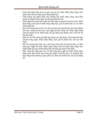 Quá trình chưng cất
Biên soạn: Phạm Nguyễn Quốc Cường Page 25
– Dòng khí đỉnh tháp quá cao gây quá áp cho tháp. Khắc phục bằng cách
giảm nhiệt độ đáy tháp, giảm dòng nhập liệu.
– Chất lượng sản phẩm đỉnh, đáy không đạt. Khắc phục bằng cách điều
chỉnh lại nhiệt độ đáy tháp, lưu lượng dòng hồi lưu.
– Dòng nhập liệu giảm đột ngột làm khả năng tương tác lỏng hơi kém. Khắc
phục bằng cách giữ ổn định dòng nhập liệu, giữ ổn định mức tại các bình
chứa nhập liệu.
– Khi lưu lượng pha hơi lớn, tốc độ gia nhiệt quá nhanh làm cho lỏng không
thể chảy xuống downcomer, gây ngập lụt đĩa chưng cất. Khắc phục bằng
cách gia nhiệt từ từ, tránh nóng vội gia nhiệt quá nhanh, chú ý đến độ trễ
khi gia nhiệt.
– Mức tại các bồn chứa quá thấp gây đóng van cấp dòng, ảnh hưởng đến dây
chuyền công nghệ. Khắc phục bằng cách giữ ổn định mức cho các bồn
chứa.
– Khi lưu lượng pha lỏng cao, vượt quá công suất của downcomer, có khả
năng gây ngập lụt tháp. Khắc phục bằng cách ổn định dòng nhập liệu,
tránh nhập liệu quá nhanh đồng thời kết hợp gia nhiệt ở đáy tháp.
– Mức lỏng đáy tháp quá cao, có khả năng gây ngập lụt tháp. Khắc phục
bằng cách điểu khiển mức lỏng đáy tháp ở chế độ auto với setpoint phù
hợp, đồng thời thường xuyên giám sát, đảm bảo thiết bị đo mức hoạt động
tốt.
 