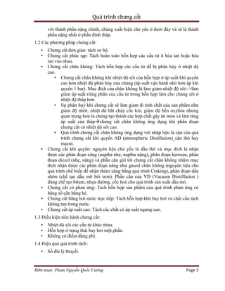 Quá trình chưng cất
Biên soạn: Phạm Nguyễn Quốc Cường Page 3
với thành phần nặng chính, chúng xuất hiện chủ yếu ở dưới đáy và sẽ là thành
phần nặng nhất ở phần đỉnh tháp.
1.2 Các phương pháp chưng cất:
• Chưng cất đơn giản: tách sơ bộ.
• Chưng cất phức tạp: Tách hoàn toàn hỗn hợp các cấu tử ít hòa tan hoặc hòa
tan vào nhau.
• Chưng cất chân không: Tách hỗn hợp các cấu tử dễ bị phân hủy ở nhiệt độ
cao.
• Chưng cất chân không khi nhiệt độ sôi của hỗn hợp ở áp suất khí quyển
cao hơn nhiệt độ phân hủy cùa chúng (áp suất vận hành nhỏ hơn áp khí
quyển 1 bar). Mục đích của chân không là làm giảm nhiệt độ sôi-->làm
giảm áp suất riêng phần của cấu tử trong hỗn hợp làm cho chúng sôi ở
nhiệt độ thấp hơn.
• Sự phân huỷ khi chưng cất sẽ làm giảm đi tính chất của sản phẩm như
giảm độ nhớt, nhiệt độ bắt cháy cốc kín, giảm độ bền oxyhóa nhưng
quan trọng hơn là chúng tạo thành các hợp chất gây ăn mòn và làm tăng
áp suất của thápchưng cất chân không ứng dụng khi phân đoạn
chưng cất có nhiệt độ sôi cao.
• Quá trình chưng cất chân không ứng dụng với nhập liệu là cặn của quá
trình chưng cất khí quyển AD (atmospheric Distillation)_cặn thô hay
mazut.
• Chưng cất khí quyển: nguyên liệu chủ yếu là dầu thô và mục đích là nhận
được các phân đoạn xăng (naptha nhẹ, naptha nặng), phân đoạn kerosen, phân
đoạn diezel (nhẹ, nặng) và phần cặn gửi tới chưng cất chân không nhằm mục
đích nhận được các phân đoạn năng như gasoil chân không (nguyên liệu cho
quá trình chế biến để nhận thêm xăng bằng quá trình Craking), phân đoạn dầu
nhờn (chế tạo dầu mỡ bôi trơn). Phần cặn của VD (Vacuum Distilllation )
dùng chế tạo bitum, nhựa đường, cốc hoá cho quá trình sản xuất dầu mỏ.
• Chưng cất có phản ứng: Tách hỗn hợp sản phẩm của quá trình phản ứng có
hằng số cân bằng bé.
• Chưng cất bằng hơi nước trực tiếp: Tách hỗn hợp khó bay hơi và chất cần tách
không tan trong nước.
• Chưng cất áp suất cao: Tách các chất có áp suất ngưng cao.
1.3 Điều kiện tiến hành chưng cất:
• Nhiệt độ sôi các cấu tử khác nhau.
• Hỗn hợp ở trạng thái bay hơi một phần.
• Không có điểm đẳng phí.
1.4 Hiệu quả quá trình tách:
• Số đĩa lý thuyết.
 