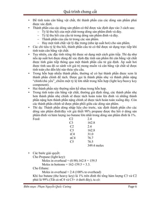 Quá trình chưng cất
Biên soạn: Phạm Nguyễn Quốc Cường Page 6
• Để tính toán cân bằng vật chất, thì thành phần của các dòng sản phẩm phải
được xác định.
• Thành phần của các dòng sản phẩm có thể được xác định dựa vào 3 cách sau:
– Tỷ lệ thu hồi của một chất trong dòng sản phẩm đỉnh và đáy.
– Tỷ lệ thu hồi của cấu tử trong dòng sản phẩm đỉnh và đáy.
– Thành phần của cấu tử trong các sản phẩm.
– Hay một tính chất vật lý đặc trưng (như áp suất hơi) cho sản phẩm.
• Các chỉ tiêu tỷ lệ thu hồi, thành phần cấu tử có thể được sử dụng trực tiếp khi
tính toán cân bằng vật chất.
• Tuy nhiên, các đặc tính riêng thì được sử dụng một cách gián tiếp. Thí dụ như
nếu áp suất hơi được dùng để xác định đặc tính sản phẩm thì cân bằng vật chất
được tính gián tiếp thông qua một thành phần cấu tử giả định. Áp suất hơi
được tính sau đó so sánh với giá trị mong muốn và cân bằng vật chất sẽ được
tính toán cho đến khi nào thỏa yêu cầu.
• Trong hỗn hợp nhiều thành phần, thường sẽ có hai thành phần được xem là
thành phần chính để tách. Được gọi là thành phần nhẹ và thành phần nặng
“chính/chủ yếu”_chiếm một tỷ lệ lớn nhất trong hỗn hợp (light key/heavy key
component).
• Hai thành phần này thường nằm kề nhau trong hỗn hợp.
• Trong tính toán cân bằng vật chất, thường giả định rằng, các thành phần nhẹ
hơn thành phần nhẹ chính sẽ được tách hoàn toàn lên đỉnh và những thành
phần nặng hơn thành phần nặng chính sẽ được tách hoàn toàn xuống đáy. Còn
các thành phần chính sẽ được phân phối giữa các dòng sản phẩm.
• Thí dụ: Thành phần dòng nhập liệu cho trước, xác định thành phần cho các
dòng sản phẩm đỉnh/đáy với giả thiết 98% propane được thu hồi ở dòng sản
phẩm đỉnh và hàm lượng iso butane lớn nhất trong dòng sản phẩm đỉnh là 1%.
Feed: C2 2.4
C3 162.8
C2 2.4
C3 162.8
iC4 31.0
nC4 76.7
C5 76.5
349.4 moles
• Các bước giải quyết:
Cho Propane (light key):
Moles in overhead = (0.98).162.8 = 159.5
Moles in bottoms = 162-159.5 = 3.3.
Cho Ethane:
Moles in overhead = 2.4 (100% to overhead)
Khi Iso butane (the heavy key) là 1% trên đỉnh thì tổng hàm lượng C3 và C2
phải là 99% (Tất cả nC4 và C5+ ở dưới đáy), ta có:
 