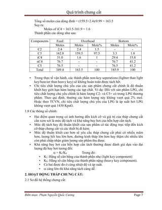 Quá trình chưng cất
Biên soạn: Phạm Nguyễn Quốc Cường Page 7
Tổng số moles của dòng đỉnh = (159.5+2.4)/0.99 = 163.5
Suy ra:
Moles of iC4 = 163.5-161.9 = 1.6
Thành phần các dòng như sau:
Components Feed Overhead Bottom
Moles Moles Mole% Moles Mole%
C2 2.4 2.4 1.5 - -
C3 162.8 159.5 97.5 3.3 1.8
iC4 31.0 1.6 1 29.4 15.8
nC4 76.7 - - 76.7 41.2
C5 76.5 - - 76.5 41.2
Total 349.4 163.5 100 185.9 100
• Trong thực tế vận hành, các thành phần non-key seperations (lighter than light
key/heavier than heavy key) sẽ không hoàn toàn được tách hết.
• Chỉ tiêu chất lượng chủ yếu của các sản phẩm chưng cất chính là độ thuần
khiết hay giới hạn hàm lượng các tạp chất. Ví dụ: Đối với sản phẩm LPG, chỉ
tiêu chất lượng chủ yếu chính là hàm lượng C2- và C5+ có trong LPG thương
phẩm. Theo qui định, thường các hàm lượng này không vượt quá 2% mol.
Hoặc theo TCVN, chỉ tiêu chất lượng chủ yếu của LPG là áp suất hơi LPG
không vượt quá 1430 KpaG.
1.8 Các thông số chính:
• Hai điểm quan trọng có ảnh hưởng đến kích cỡ và giá trị của tháp chưng cất
cần xem xét là mức độ tách và khả năng bay hơi của hỗn hợp cần tách.
• Mức độ tách hay độ thuần khiết của sản phẩm có tác động trực tiếp đến kích
cỡ tháp chưng cất và các thiết bị đi kèm.
• Mức độ thuần khiết cao hơn sẽ yêu cầu tháp chưng cất phải có nhiều mâm
hơn, lượng hồi lưu lớn hơn, đường kính tháp lớn hơn hay thậm chí nhiều khi
còn phải chấp nhận giảm lượng sản phẩm thu được.
• Khả năng bay hơi của hỗn hợp cần tách thường được đánh giá dựa vào đại
lượng độ bay hơi tương đối:
 = Kl/Kh Trong đó:
• Kl: Hằng số cân bằng của thành phần nhẹ (light key component)
• Kh: Hằng số cân bằng của thành phần nặng (heavy key component).
• Cả hai được đo ở cùng nhiệt độ và áp suất.
•  càng lớn thì khả năng tách càng dễ.
2. HOẠT ĐỘNG THÁP CHƯNG CẤT:
2.1 Sơ đồ hệ thống chưng cất:
 