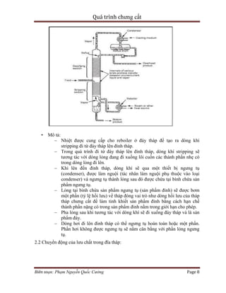 Quá trình chưng cất
Biên soạn: Phạm Nguyễn Quốc Cường Page 8
• Mô tả:
– Nhiệt được cung cấp cho reboiler ở đáy tháp để tạo ra dòng khí
stripping đi từ đáy tháp lên đỉnh tháp.
– Trong quá trình đi từ đáy tháp lên đỉnh tháp, dòng khí stripping sẽ
tương tác với dòng lỏng đang đi xuống lôi cuốn các thành phần nhẹ có
trong dòng lỏng đi lên.
– Khi lên đến đỉnh tháp, dòng khí sẽ qua một thiết bị ngưng tụ
(condenser), được làm nguội (tác nhân làm nguội phụ thuộc vào loại
condenser) và ngưng tụ thành lỏng sau đó được chứa tại bình chứa sản
phẩm ngưng tụ.
– Lỏng tại bình chứa sản phẩm ngưng tụ (sản phẩm đỉnh) sẽ được bơm
một phần (tỷ lệ hồi lưu) về tháp đóng vai trò như dòng hồi lưu của tháp
tháp chưng cất để làm tinh khiết sản phẩm đỉnh bằng cách hạn chế
thành phần nặng có trong sản phẩm đỉnh nằm trong giới hạn cho phép.
– Pha lỏng sau khi tương tác với dòng khí sẽ đi xuống đáy tháp và là sản
phẩm đáy.
– Dòng hơi đi lên đỉnh tháp có thể ngưng tụ hoàn toàn hoặc một phần.
Phần hơi không được ngưng tụ sẽ nằm cân bằng với phần lỏng ngưng
tụ.
2.2 Chuyển động của lưu chất trong đĩa tháp:
 