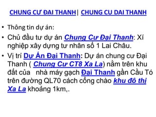 CHUNG CƯ ĐẠI THANH| CHUNG CU DAI THANH

• Thông tin dự án:
• Chủ đầu tư dự án Chung Cư Đại Thanh: Xí
  nghiệp xây dựng tư nhân số 1 Lai Châu.
• Vị trí Dự Án Đại Thanh: Dự án chung cư Đại
  Thanh ( Chung Cư CT8 Xa La) nằm trên khu
  đất của nhà máy gạch Đại Thanh gần Cầu Tó
  trên đường QL70 cách cổng chào khu đô thị
  Xa La khoảng 1km,.
 