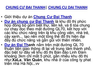 CHUNG CƯ ĐẠI THANH| CHUNG CU DAI THANH

• Giới thiệu dự án Chung Cư Đại Thanh
• Dự án chung cư Đại Thanh là khu đô thị phức
  hợp đồng bộ gồm biệt thự, liền kề, và 6 tòa chung
  cư chạy dọc theo mặt đường QL70, kết hợp với
  các khu chức năng trên là khu công viên, nhà trẻ,
  cây xanh... tạo nên một tổng thể đô thị hiện đại
  đầy đủ chức năng và gần gũi với thiên nhiên.
• Dự án Đại Thanh nằm trên mặt đường QL 70
  thuận tiện giao thông đi lại về trung tâm thành phố,
  đặc biệt từ đây về khu đô thị Bán đảo Linh Đàm
  khoảng 3km chỉ mất 5 phút, gần nhiều khu đô thị
  như:XaLa, Văn Quán, khu nhà ở của công ty phat
  triển nhà Hà Nội...vv
 