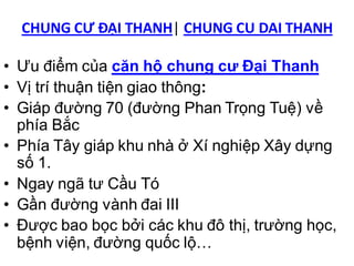 CHUNG CƯ ĐẠI THANH| CHUNG CU DAI THANH

• Ưu điểm của căn hộ chung cư Đại Thanh
• Vị trí thuận tiện giao thông:
• Giáp đường 70 (đường Phan Trọng Tuệ) về
  phía Bắc
• Phía Tây giáp khu nhà ở Xí nghiệp Xây dựng
  số 1.
• Ngay ngã tư Cầu Tó
• Gần đường vành đai III
• Được bao bọc bởi các khu đô thị, trường học,
  bệnh viện, đường quốc lộ…
 