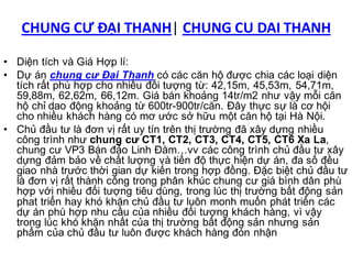 CHUNG CƯ ĐẠI THANH| CHUNG CU DAI THANH

• Diện tích và Giá Hợp lí:
• Dự án chung cư Đại Thanh có các căn hộ được chia các loại diện
  tích rất phù hợp cho nhiều đối tượng từ: 42,15m, 45,53m, 54,71m,
  59,88m, 62,62m, 66,12m. Giá bán khoảng 14tr/m2 như vậy mỗi căn
  hộ chỉ dao động khoảng từ 600tr-900tr/căn. Đây thực sự là cơ hội
  cho nhiều khách hàng có mơ ước sở hữu một căn hộ tại Hà Nội.
• Chủ đầu tư là đơn vị rất uy tín trên thị trường đã xây dựng nhiều
  công trình như chung cư CT1, CT2, CT3, CT4, CT5, CT6 Xa La,
  chung cư VP3 Bán đảo Linh Đàm…vv các công trình chủ đầu tư xây
  dựng đảm bảo về chất lượng và tiến độ thực hiện dự án, đa số đều
  giao nhà trước thời gian dự kiến trong hợp đồng. Đặc biệt chủ đầu tư
  là đơn vị rất thành công trong phân khúc chung cư giá bình dân phù
  hợp với nhiều đối tượng tiêu dùng, trong lúc thị trường bất động sản
  phat triển hay khó khăn chủ đầu tư luôn monh muốn phát triển các
  dự án phù hợp nhu cầu của nhiều đối tượng khách hàng, vì vậy
  trong lúc khó khăn nhất của thị trường bất động sản nhưng sản
  phẩm của chủ đầu tư luôn được khách hàng đón nhận
 
