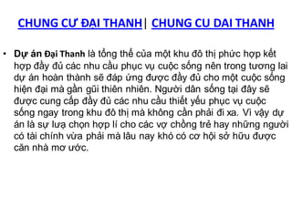 CHUNG CƯ ĐẠI THANH| CHUNG CU DAI THANH

• Dự án Đại Thanh là tổng thể của một khu đô thị phức hợp kết
  hợp đầy đủ các nhu cầu phục vụ cuộc sống nên trong tương lai
  dự án hoàn thành sẽ đáp ứng được đầy đủ cho một cuộc sống
  hiện đại mà gần gũi thiên nhiên. Người dân sống tại đây sẽ
  được cung cấp đầy đủ các nhu cầu thiết yếu phục vụ cuộc
  sống ngay trong khu đô thị mà không cần phải đi xa. Vì vậy dự
  án là sự lưạ chọn hợp lí cho các vợ chồng trẻ hay những người
  có tài chính vừa phải mà lâu nay khó có cơ hội sở hữu được
  căn nhà mơ ước.
 