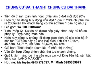 CHUNG CƯ ĐẠI THANH| CHUNG CU DAI THANH

• Tiến độ thanh toán linh hoạt: chia làm 5 đợt mỗi đợt 20%
• Hiện dự án đang huy động vốn đợt 1 giá trị 20% chỉ phải bỏ
  ra 200tr/căn hộ khách hàng có thể sở hữu 1 căn hộ như ý
• Giá gốc: 14.300.000tr/m2
• Tính Pháp lý: Dự án đã được cấp giấy phép đầy đủ hồ sơ
  pháp lý. Hợp đồng mua bán.
• Hiện nay công ty chúng tôi đang giao dịch đủ các căn hộ ở
  các tòa CT8 có đầy đủ các loại diện tích từ: 42,15m,
  45,53m, 54,71m, 59,88m, 62,62m, 66,12m
• Giá bán: Thỏa thuận (cam kết rẻ nhất thị trường).
• Vào tên hợp đồng chính chủ, thủ tục nhanh chóng.
• Quý khách hàng có nhu cầu mua xin vui lòng liên hệ: sàn bất
  động sản LAND MARKET.
• Hotline: Ms Tuyến: 0943 179 797. Mr Minh 0985839979
 