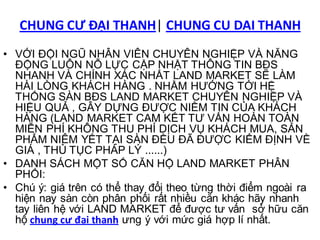 CHUNG CƯ ĐẠI THANH| CHUNG CU DAI THANH
• VỚI ĐỘI NGŨ NHÂN VIÊN CHUYÊN NGHIỆP VÀ NĂNG
  ĐỘNG LUÔN NỖ LỰC CẬP NHẬT THÔNG TIN BĐS
  NHANH VÀ CHÍNH XÁC NHẤT LAND MARKET SẼ LÀM
  HÀI LÒNG KHÁCH HÀNG . NHẰM HƯỚNG TỚI HỆ
  THỐNG SÀN BĐS LAND MARKET CHUYÊN NGHIỆP VÀ
  HIỆU QUẢ , GÂY DỰNG ĐƯỢC NIỀM TIN CỦA KHÁCH
  HÀNG (LAND MARKET CAM KẾT TƯ VẤN HOÀN TOÀN
  MIỄN PHÍ KHÔNG THU PHÍ DỊCH VỤ KHÁCH MUA, SẢN
  PHẨM NIÊM YẾT TẠI SÀN ĐỀU ĐÃ ĐƯỢC KIỂM ĐỊNH VỀ
  GIÁ , THỦ TỤC PHÁP LÝ ......)
• DANH SÁCH MỘT SỐ CĂN HỘ LAND MARKET PHÂN
  PHỐI:
• Chú ý: giá trên có thể thay đổi theo từng thời điểm ngoài ra
  hiện nay sàn còn phân phối rất nhiều căn khác hãy nhanh
  tay liên hệ với LAND MARKET để được tư vấn sở hữu căn
  hộ chung cư đại thanh ưng ý với mức giá hợp lí nhất.
 