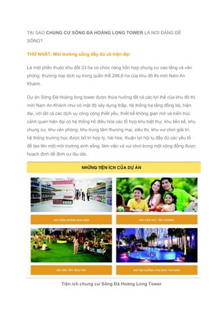 TẠI SAO CHUNG CƯ SÔNG ĐÀ HOÀNG LONG TOWER LÀ NƠI ĐÁNG ĐỂ
SỐNG?
THỨ NHẤT: Môi trường sống đầy đủ và hiện đại
Là một phần thuộc khu đất 33 ha có chức năng hỗn hợp chung cư cao tầng và văn
phòng, thương mại dịch vụ trong quần thể 288,8 ha của khu đô thị mới Nam An
Khánh.
Dự án Sông Đà Hoàng long tower được thừa hưởng tất cả các lợi thế của khu đô thị
mới Nam An Khánh như có mật độ xây dựng thấp, hệ thống hạ tầng đồng bộ, hiện
đại, với tất cả các dịch vụ công cộng thiết yếu, thiết kế không gian mở và kiến trúc
cảnh quan hiện đại có hệ thống hồ điều hòa các tổ hợp khu biệt thự, khu liền kề, khu
chung cư, khu văn phòng, khu trung tâm thương mại, siêu thị, khu vui chơi giải trí,
hệ thống trường học được bố trí hợp lý, hài hòa, thuận lợi hội tụ đầy đủ các yếu tố
để tạo lên một môi trường sinh sống, làm việc và vui chơi trong một cộng đồng được
hoạch định để định cư lâu dài.
Tiện ích chung cư Sông Đà Hoàng Long Tower
 