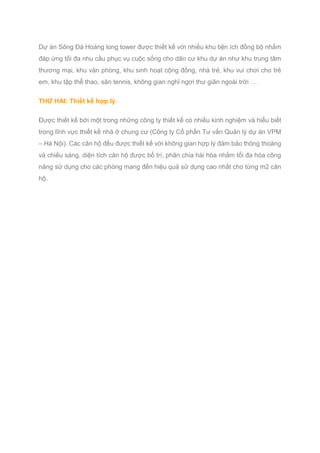 Dự án Sông Đà Hoàng long tower được thiết kế với nhiều khu tiện ích đồng bộ nhằm
đáp ứng tối đa nhu cầu phục vụ cuộc sống cho dân cư khu dự án như khu trung tâm
thương mại, khu văn phòng, khu sinh hoạt cộng đồng, nhà trẻ, khu vui chơi cho trẻ
em, khu tập thể thao, sân tennis, không gian nghỉ ngơi thư giãn ngoài trời …
THỨ HAI: Thiết kế hợp lý
Được thiết kế bởi một trong những công ty thiết kế có nhiều kinh nghiệm và hiểu biết
trong lĩnh vực thiết kế nhà ở chung cư (Công ty Cổ phần Tư vấn Quản lý dự án VPM
– Hà Nội). Các căn hộ đều được thiết kế với không gian hợp lý đảm bảo thông thoáng
và chiếu sáng, diện tích căn hộ được bố trí, phân chia hài hòa nhằm tối đa hóa công
năng sử dụng cho các phòng mang đến hiệu quả sử dụng cao nhất cho từng m2 căn
hộ.
 