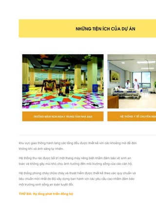 khu vực giao thông hành lang các tầng đều được thiết kế với các khoảng mở để đón
không khí và ánh sáng tự nhiên.
Hệ thống thu rác được bố trí một thang máy riêng biệt nhằm đảm bảo vệ sinh an
toàn và không gây mùi khó chịu ảnh hưởng đến môi trường sống của các căn hộ.
Hệ thống phòng cháy chữa cháy và thoát hiểm được thiết kế theo các quy chuẩn và
tiêu chuẩn mới nhất do Bộ xây dựng ban hành với các yêu cầu cao nhằm đảm bảo
môi trường sinh sống an toàn tuyệt đối.
THỨ BA: Hạ tầng phát triển đồng bộ
 