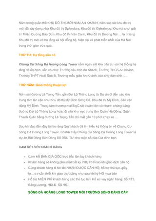 Nằm trong quần thể KHU ĐÔ THỊ MỚI NAM AN KHÁNH, nằm sát các khu đô thị
mới đã xây dựng như Khu đô thị Splendora, Khu đô thị Geleximco, Khu vui chơi giải
trí Thiên Đường Bảo Sơn, Khu đô thị Vân Canh, Khu đô thị Dương Nội … là những
Khu đô thị mới có hạ tầng xã hội đồng bộ, hiện đại và phát triển nhất của Hà Nội
trong thời gian vừa qua.
THỨ TƯ: Hạ tầng sẵn có
Chung Cư Sông Đà Hoàng Long Tower nằm ngay sát khu dân cư với hệ thống hạ
tầng đã ổn định, sẵn có như: Trường tiểu học An Khánh, Trường THCS An Khánh,
Trường THPT Hoài Đức B, Trường mẫu giáo An Khánh, các chợ dân sinh ….
THỨ NĂM: Giao thông thuận lợi
Nằm sát đường Lê Trọng Tấn, gần Đại Lộ Thăng Long từ Dự án đi đến các khu
trung tâm lân cận như Khu đô thị Mỹ Đình Sông Đà, Khu đô thị Mỹ Đình, Sân vận
động Mỹ Đình, Trung tâm thương mại BigC rất thuận tiện và nhanh chóng bằng
đường Đại Lộ Thăng Long hoặc đi vào khu vực trung tâm Quận Hà Đông, Quận
Thanh Xuân bằng đường Lê Trọng Tấn chỉ mất gần 10 phút chạy xe …
Sau khi đọc đến đây tôi tin rằng Quý khách đã tìm hiểu kỹ thông tin về Chung Cư
Sông Đà Hoàng Long Tower. Có thể thấy Chung Cư Sông Đà Hoàng Long Tower là
dự án Bất Đông Sản Đáng Để ĐẦU TƯ cho cuộc số của Gia đình bạn.
CAM KẾT VỚI KHÁCH HÀNG
 Cam kết BÁN GIÁ GỐC trực tiếp tận tay khách hàng
 Khách hàng sẽ không phải mất bất kỳ PHỤ PHÍ nào khi giao dịch căn hộ
 Cùng khách hàng đi tới khi NHẬN ĐƯỢC CĂN HỘ, hỗ trợ thủ tục, giấy
tờ…v.v cần thiết khi giao dịch cũng như sau khi ký HĐ mua bán
 Hỗ trợ MIỄN PHÍ khách hàng các thủ tục làm Hồ sơ vay ngân hàng: Sổ KT3,
Bảng Lương, HĐLĐ, Sổ HK..
SÔNG ĐÀ HOÀNG LONG TOWER MÔI TRƯỜNG SỐNG ĐẲNG CẤP
 