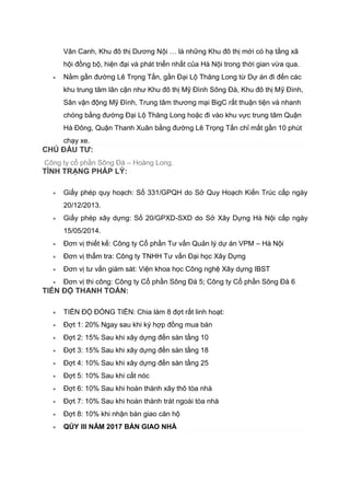 Vân Canh, Khu đô thị Dương Nội … là những Khu đô thị mới có hạ tầng xã
hội đồng bộ, hiện đại và phát triển nhất của Hà Nội trong thời gian vừa qua.
 Nằm gần đường Lê Trọng Tấn, gần Đại Lộ Thăng Long từ Dự án đi đến các
khu trung tâm lân cận như Khu đô thị Mỹ Đình Sông Đà, Khu đô thị Mỹ Đình,
Sân vận động Mỹ Đình, Trung tâm thương mại BigC rất thuận tiện và nhanh
chóng bằng đường Đại Lộ Thăng Long hoặc đi vào khu vực trung tâm Quận
Hà Đông, Quận Thanh Xuân bằng đường Lê Trọng Tấn chỉ mất gần 10 phút
chạy xe.
CHỦ ĐẦU TƯ:
Công ty cổ phần Sông Đà – Hoàng Long.
TÌNH TRẠNG PHÁP LÝ:
 Giấy phép quy hoạch: Số 331/GPQH do Sở Quy Hoạch Kiến Trúc cấp ngày
20/12/2013.
 Giấy phép xây dựng: Số 20/GPXD-SXD do Sở Xây Dựng Hà Nội cấp ngày
15/05/2014.
 Đơn vị thiết kế: Công ty Cổ phần Tư vấn Quản lý dự án VPM – Hà Nội
 Đơn vị thẩm tra: Công ty TNHH Tư vấn Đại học Xây Dựng
 Đơn vị tư vấn giám sát: Viện khoa học Công nghệ Xây dựng IBST
 Đơn vị thi công: Công ty Cổ phần Sông Đà 5; Công ty Cổ phần Sông Đà 6
TIẾN ĐỘ THANH TOÁN:
 TIẾN ĐỘ ĐÓNG TIỀN: Chia làm 8 đợt rất linh hoạt:
 Đợt 1: 20% Ngay sau khi ký hợp đồng mua bán
 Đợt 2: 15% Sau khi xây dựng đến sàn tầng 10
 Đợt 3: 15% Sau khi xây dựng đến sàn tầng 18
 Đợt 4: 10% Sau khi xây dựng đến sàn tầng 25
 Đợt 5: 10% Sau khi cất nóc
 Đợt 6: 10% Sau khi hoàn thành xây thô tòa nhà
 Đợt 7: 10% Sau khi hoàn thành trát ngoài tòa nhà
 Đợt 8: 10% khi nhận bàn giao căn hộ
 QÚY III NĂM 2017 BÀN GIAO NHÀ
 