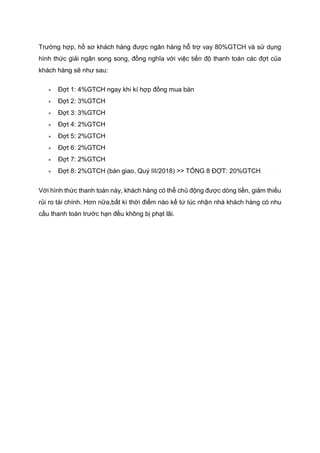 Trường hợp, hồ sơ khách hàng được ngân hàng hỗ trợ vay 80%GTCH và sử dụng
hình thức giải ngân song song, đồng nghĩa với việc tiến độ thanh toán các đợt của
khách hàng sẽ như sau:
 Đợt 1: 4%GTCH ngay khi kí hợp đồng mua bán
 Đợt 2: 3%GTCH
 Đợt 3: 3%GTCH
 Đợt 4: 2%GTCH
 Đợt 5: 2%GTCH
 Đợt 6: 2%GTCH
 Đợt 7: 2%GTCH
 Đợt 8: 2%GTCH (bàn giao, Quý III/2018) >> TỔNG 8 ĐỢT: 20%GTCH
Với hình thức thanh toán này, khách hàng có thể chủ động được dòng tiền, giảm thiếu
rủi ro tài chính. Hơn nữa,bất kì thời điểm nào kể từ lúc nhận nhà khách hàng có nhu
cầu thanh toán trước hạn đều không bị phạt lãi.
 