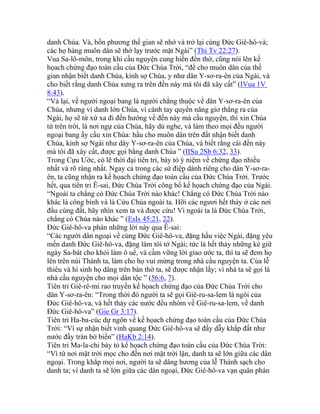 danh Chúa. Và, bốn phương thế gian sẽ nhớ và trở lại cùng Đức Giê-hô-và;
các họ hàng muôn dân sẽ thờ lạy trước mặt Ngài” (Thi Tv 22:27).
Vua Sa-lô-môn, trong khi cầu nguyện cung hiến đền thờ, cũng nói lên kế
họach chứng đạo toàn cầu của Đức Chúa Trời, “để cho muôn dân của thế
gian nhận biết danh Chúa, kính sợ Chúa, y như dân Y-sơ-ra-ên của Ngài, và
cho biết rằng danh Chúa xưng ra trên đền này mà tôi đã xây cất” (IVua 1V
8:43).
“Vả lại, về người ngoại bang là người chẳng thuộc về dân Y-sơ-ra-ên của
Chúa, nhưng vì danh lớn Chúa, vì cánh tay quyền năng giơ thẳng ra của
Ngài, họ sẽ từ xứ xa đi đến hướng về đền này mà cầu nguyện, thì xin Chúa
từ trên trời, là nơi ngự của Chúa, hãy dủ nghe, và làm theo mọi đều người
ngoại bang ấy cầu xin Chúa: hầu cho muôn dân trên đất nhận biết danh
Chúa, kính sợ Ngài như dây Y-sơ-ra-ên của Chúa, và biết rằng cái đền này
mà tôi đã xây cất, được gọi bằng danh Chúa ” (IISu 2Sb 6:32, 33).
Trong Cựu Ước, có lẽ thời đại tiên tri, bày tỏ ý niệm về chứng đạo nhiều
nhất và rõ ràng nhất. Ngay cả trong các sứ điệp dành riêng cho dân Y-sơ-ra-
ên, ta cũng nhận ra kế họach chứng đạo toàn cầu của Đức Chúa Trời. Trước
hết, qua tiên tri Ê-sai, Đức Chúa Trời công bố kế họach chứng đạo của Ngài.
“Ngoài ta chẳng có Đức Chúa Trời nào khác! Chẳng có Đức Chúa Trời nào
khác là công bình và là Cứu Chúa ngoài ta. Hỡi các ngươi hết thảy ở các nơi
đầu cùng đất, hãy nhìn xem ta và được cứu! Vì ngoài ta là Đức Chúa Trời,
chẳng có Chúa nào khác ” (EsIs 45:21, 22).
Đức Giê-hô-va phán những lời này qua Ê-sai:
“Các người dân ngoại về cùng Đức Giê-hô-va, đặng hầu việc Ngài, đặng yêu
mến danh Đức Giê-hô-va, đặng làm tôi tớ Ngài; tức là hết thảy những kẻ giữ
ngày Sa-bát cho khỏi làm ô uế, và cầm vững lời giao ước ta, thì ta sẽ đem họ
lên trên núi Thánh ta, làm cho họ vui mừng trong nhà cầu nguyện ta. Của lễ
thiêu và hi sinh họ dâng trên bàn thờ ta, sẽ được nhận lấy; vì nhà ta sẽ gọi là
nhà cầu nguyện cho mọi dân tộc ” (56:6, 7).
Tiên tri Giê-rê-mi rao truyền kế họach chứng đạo của Đức Chúa Trời cho
dân Y-sơ-ra-ên: “Trong thời đó người ta sẽ gọi Giê-ru-sa-lem là ngôi của
Đức Giê-hô-va, và hết thảy các nước đều nhóm về Giê-ru-sa-lem, về danh
Đức Giê-hô-va” (Gie Gr 3:17).
Tiên tri Ha-ba-cúc dự ngôn về kế họach chứng đạo toàn cầu của Đức Chúa
Trời: “Vì sự nhận biết vinh quang Đức Giê-hô-va sẽ đầy dẫy khắp đất như
nước đầy tràn bờ biển” (HaKb 2:14).
Tiên tri Ma-la-chi bày tỏ kế họach chứng đạo toàn cầu của Đức Chúa Trời:
“Vì từ nơi mặt trời mọc cho đến nơi mặt trời lặn, danh ta sẽ lớn giữa các dân
ngoại. Trong khắp mọi nơi, người ta sẽ dâng hương của lễ Thánh sạch cho
danh ta; vì danh ta sẽ lớn giữa các dân ngoại, Đức Giê-hô-va vạn quân phán
 