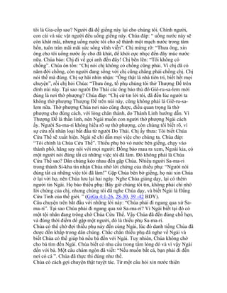 tôi là Gia-cốp sao? Người đã để giếng này lại cho chúng tôi. Chính người,
con cái và súc vật người đều uống giếng này. Chúa đáp: “ uống nước này sẽ
còn khát mãi, nhưng uống nước tôi cho sẽ thành một mạch nước trong tâm
hồn, tuôn tràn mãi mãi sức sống vĩnh viễn”. Chị mừng rỡ: “Thưa ông, xin
ông cho tôi uống nước ấy cho đã khát, để khỏi cực nhọc đến đây múc nước
nữa. Chúa bảo: Chị đi về gọi anh đến đây! Chị bẽn lẽn: “Tôi không có
chồng”. Chúa ôn tồn: “Chị nói chị không có chồng cũng phải. Vì chị đã có
năm đời chồng, còn người đang sống với chị cũng chẳng phải chồng chị. Chị
nói thế mà đúng. Chị sợ hãi nhìn nhận: “Ông thật là nhà tiên tri, biết hết mọi
chuyện”, rồi chị hỏi Chúa: “Thưa ông, tổ phụ chúng tôi thờ Thượng Đế trên
đỉnh núi này. Tại sao người Do Thái các ông bảo thủ đô Giê-ru-sa-lem mới
đúng là nơi thờ phượng? Chúa đáp: “Chị cứ tin lời tôi, đã đến lúc người ta
không thờ phượng Thượng Đế trên núi này, cũng không phải là Giê-ru-sa-
lem nữa. Thờ phượng Chúa nơi nào cũng được, điều quan trọng là thờ
phượng cho đúng cách, với lòng chân thành, do Thánh Linh hướng dẫn. Vì
Thượng Đế là thần linh, nên Ngài muốn con người thờ phượng Ngài cách
ấy. Người Sa-ma-ri không hiểu rõ sự thờ phượng, còn chúng tôi biết rõ, vì
sự cứu rỗi nhân loại bắt đầu từ người Do Thái. Chị ấy thưa: Tôi biết Chúa
Cứu Thế sẽ xuất hiện. Ngài sẽ chỉ dẫn mọi việc cho chúng ta. Chúa đáp:
“Tôi chính là Chúa Cứu Thế”. Thiếu phụ bỏ vò nước bên giếng, chạy vào
thành phố, hăng say nói với mọi người: Đồng bào mau ra xem, Ngoài kia, có
một người nói đúng tất cả những việc tôi đã làm. Đó không phải là Chúa
Cứu Thế sao? Dân chúng kéo nhau đến gặp Chúa. Nhiều người Sa-ma-ri
trong thành Si-kha tin nhận Chúa nhờ lời chứng của thiếu phụ: “Người nói
đúng tất cả những việc tôi đã làm!” Gặp Chúa bên bờ giếng, họ nài xin Chúa
ở lại với họ, nên Chúa lưu lại hai ngày. Nghe Chúa giảng dạy, lại có thêm
người tin Ngài. Họ bảo thiếu phụ: Bây giờ chúng tôi tin, không phải chỉ nhờ
lời chứng của chị, nhưng chúng tôi đã nghe Chúa dạy, và biết Ngài là Đấng
Cứu Tinh của thế giới. ” (GiGa 4:1-26, 28-30, 39 -42 BDY).
Câu chuyện trên bắt đầu với những lời này: “Chúa phải đi ngang qua xứ Sa-
ma-ri”. Tại sao Chúa phải đi ngang qua xứ Sa-ma-ri? Vì Ngài biết tại đó có
một tội nhân đang trông chờ Chúa Cứu Thế. Vậy Chúa đã đến đúng chỗ hẹn,
và đúng thời điểm để gặp một người, đó là thiếu phụ Sa-ma-ri.
Chúa có thể chờ đợi thiếu phụ này đến cùng Ngài, lúc đó danh tiếng Chúa đã
được đồn khắp trong dân chúng. Chắc chắn thiếu phụ đã nghe về Ngài và
biết Chúa có thể giúp bà nếu bà đến với Ngài. Tuy nhiên, Chúa không chờ
cho bà tìm đến Ngài. Chúa biết có nhu cầu trong tấm lòng đó và vì vậy Ngài
đến với bà. Một câu châm ngôn đã viết: “Nếu muốn bắt cá, bạn phải đi đến
nơi có cá ”. Chúa đã thực thi đúng như thế.
Chúa có cách gợi chuyện thật tuyệt tác. Từ một câu hỏi xin nước thiên
 