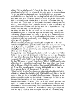 nhiên, “Chị cho tôi uống nước!” Chúa đã dẫn thiếu phụ đến chỗ ý thức về
nhu cầu nước sống. Một câu mở đầu rất đơn giản, nhưng có tác dụng sâu xa.
Ta hãy học nơi Chúa phương cách gợi chuyện hữu hiệu này trong việc
truyền bá Phúc Âm. Ta nên bắt đầu câu chuyện về các vấn đề liên quan đến
cuộc sống hằng ngày. Câu Chúa xin nước uống, đã phá đổ bức tường thành
kiến về kỳ thị chủng tộc giữa Do Thái và Sa-ma-ri, khiến người thiếu phụ
lấy làm lạ hỏi: “Ông là Ngài Do Thái, sao lại xin phụ nữ Sa-ma-ri cho uống
nước?” Đây là điều người Do Thái chẳng hề làm. Sự ngạc nhiên ấy khơi dậy
tính hiếu kỳ của thiếu phụ, khiến bà càng thêm chú ý “người khách lạ” này,
và thấy thích thú trong việc tìm hiểu người .
Để hướng dẫn thiếu phụ đến chỗ ý thức nhu cầu thuộc linh, Chúa giục bà
hãy tìm biết Ngài là ai, và hãy xin Ngài ban cho nước uống. Bà dè dặt hỏi:
“Thưa ông, giếng thì sâu mà ông không có gàu dây gì cả, làm sao ông múc
được nước sống đó? Liệu ông tài giỏi hơn tổ phụ chúng tôi là Gia-cốp sao?
Người đã để giếng này lại cho chúng tôi. Chính người, con cái và súc vật
người đều uống giếng này”.
Đôi lúc làm chứng, ta cũng gặp lời chống đối tương tự: “tôi có đạo rồi.”
“Chúa của ông lớn hơn vị giáo chủ của tôi sao?” Điều ta để ý là Chúa không
cải lý. Ngài không nói gì đến tên Gia-cốp, cũng chẳng lý luận để minh
chứng Ngài lớn hơn Gia-cốp. Nhưng Chúa chuyển câu chuyện nước thiên
nhiên qua nước thiêng liêng.
Khi người nghe nhận thức được nhu cầu thuộc linh của họ, thì bước thứ hai
là bày tỏ cho họ nhìn biết tội lỗi mình. Vì thế Chúa bảo bà về gọi chồng đến,
rồi Ngài sẽ ban cho nước sống. Bà không thể nào được nước sống, nếu chưa
xưng ra tội lỗi mình. Tội lỗi trong lòng làm tắt nghẽn nguồn nước sống.
Bà đáp: “Tôi không có chồng.” Chúa ôn tồn: “Chị nói chị không chồng cũng
phải, vì chị đã có năm đời chồng, còn người đang sống với chị cũng không
phải là chồng chị. Chị nói thế mà đúng. Điều ta chú ý là Chúa không lên án
tội lỗi của thiếu phụ, cũng chẳng chỉ thẳng tội lỗi của bà; nhưng Ngài nêu
lên sự kiện để cho bà biết thực trạng tội lỗi của mình.
Thấy Chúa biết rõ cuộc sống riêng tư của mình, thiếu phụ nhìn biết Ngài là
nhà tiên tri. Và một lần nữa bà lại tẻ đề. Để Chúa không nói thêm gì đến đời
tư mình, thiếu phụ đưa ra câu hỏi về vấn đề thờ phượng. “Thưa ông, tổ phụ
chúng tôi thờ Thượng Đế trên đỉnh núi này. Tại sao người Do Thái các ông
bảo thủ đô Giê-ru-sa-lem mới đúng là nơi thờ phượng.”
Địa điểm thờ phượng Đức Chúa Trời là vấn đề tranh luận sôi nổi trong vòng
người Do Thái và Sa-ma-ri thời bấy giờ. Người Do Thái cho rằng nơi đáng
thờ phượng là Giê-ru-sa-lem; trong khi đó người Sa-ma-ri chọn Ga-ri-xim
làm nơi thờ phượng Đức Chúa Trời. Chúa Giê-xu không đi vào vòng tranh
luận hạn hẹp ấy. Ngài đặt trước mặt người thiếu phụ một viễn tượng rộng
 