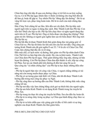 Chúa bảo ông chờ dậy đi qua con đường vắng vẻ từ Giê-ru-sa-lem xuống
Ga-xa. Có lẽ Phi-líp ngạc nhiên lắm vì thiên sứ không cho ông biết đến đó
để làm gì, hoặc để gặp ai. Tuy nhiên Phi-líp “đứng dậy lên đường”. Đó là sự
vâng lời trọn vẹn, phục tùng hoàn toàn. Đó là tư cách của một chứng đạo
viên.
Đức Chúa Trời chẳng hề sai lầm. Khi đến nơi chỉ định, Phi-líp thấy một
người ngồi trên xe ngựa và đang đọc sách. Đức Thánh Linh bảo Phi-líp: Con
tiến lên! Đuổi cho kịp xe đó. Phi-líp liền chạy theo và nghe người đang đọc
sách tiên tri Ê-sai. Phi-líp hỏi: Ông có hiểu đoạn văn đang đọc không? Thái
giám trả lời: Không có người giải nghĩa làm sao tôi hiểu được! Rồi ông mời
Phi-líp lên xe.
Phi-líp bắt đầu từ đoạn Thánh Kinh thái giám đang đọc mà giảng giải về
Chúa Giê-xu. Phi-líp rất khéo léo khi nêu lên câu hỏi mở đầu. Ông cũng am
tường Kinh Thánh nên đã giải nghĩa Ê-sai 53: 7-8 là chỉ về Chúa Cứu Thế.
Cuộc làm chứng thật đầy đủ và rõ ràng.
Đến một chỗ, có lạch nước vệ đường, thái giám xin Phi-líp nhân danh Chúa
Cứu Thế Giê-xu làm báp têm cho mình. Họ vừa ra khỏi nước, Thánh Linh
của Chúa đem Phi-líp đi ngay. Thái giám không thấy ông nữa, nhưng cứ hân
hoan lên đường. Còn Phi-líp được Chúa đưa đến thành A-xốt, tiếp tục công
bố Phúc Âm tại các thành phố trên đường đi đến hải cảng Sê-sa-rê.
Qua công tác “cá nhân chứng đạo” của Phi-líp ta học được những điều như
sau:
- Phi-líp là người bận rộn với công việc Chúa, vì ngươi chẳng những có tài
năng mà còn mong muốn được phục vụ Chúa.
- Phi-líp có sự tương giao mật thiết với Chúa, nhờ đó đã được Thánh Linh
hướng dẫn trong mọi công tác phục vụ Ngài.
- Phi-líp vâng theo sự hướng dẫn của Đức Thánh Linh, không thắc mắc cũng
chẳng trễ nải.
- Phi-líp mở đầu việc làm chứng bằng cách gợi sự thích thú cho người nghe.
- Phi-líp am hiểu Kinh Thánh và sử dụng Kinh Thánh trong lúc truyền bá
Phúc Âm.
- Phi-líp trung tín thực thi công tác truyền bá Phúc Âm cho đến lúc hoàn tất.
- Phi-líp tỏ ra nóng cháy trong sự phục vụ Chúa qua hành động chạy theo xe
thái giám.
- Phi-líp tỏ ra kiên nhẫn qua việc giảng giải từ đầu về bối cảnh và sự ứng
nghiệm của đoạn Kinh Thánh cho thái giám hiểu.
PHI-E-RƠ LÀM CHỨNG CHO CỌT-NÂY
 