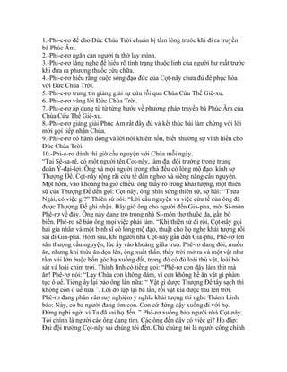 1.-Phi-e-rơ để cho Đức Chúa Trời chuẩn bị tấm lòng trước khi đi ra truyền
bá Phúc Âm.
2.-Phi-e-rơ ngăn cản người ta thờ lạy mình.
3.-Phi-e-rơ lắng nghe để hiểu rõ tình trạng thuộc linh của người hư mất trước
khi đưa ra phương thuốc cứu chữa.
4.-Phi-e-rơ hiểu rằng cuộc sống đạo đức của Cọt-nây chưa đủ để phục hòa
với Đức Chúa Trời.
5.-Phi-e-rơ trung tín giảng giải sự cứu rỗi qua Chúa Cứu Thế Giê-xu.
6.-Phi-e-rơ vâng lời Đức Chúa Trời.
7.-Phi-e-rơ áp dụng từ từ từng bước về phương pháp truyền bá Phúc Âm của
Chúa Cứu Thế Giê-xu.
8.-Phi-e-rơ giảng giải Phúc Âm rất đầy đủ và kết thúc bài làm chứng với lời
mời gọi tiếp nhận Chúa.
9.-Phi-e-rơ có hành động và lời nói khiêm tốn, biết nhường sự vinh hiển cho
Đức Chúa Trời.
10.-Phi-e-rơ dành thì giờ cầu nguyện với Chúa mỗi ngày.
“Tại Sê-sa-rê, có một người tên Cọt-nây, làm đại đội trưởng trong trung
đoàn Ý-đại-lợi. Ông và mọi người trong nhà đều có lòng mộ đạo, kính sợ
Thượng Đế. Cọt-nây rộng rãi cứu tế dân nghèo và siêng năng cầu nguyện.
Một hôm, vào khoảng ba giờ chiều, ông thấy rõ trong khải tượng, một thiên
sứ của Thượng Đế đến gọi: Cọt-nây, ông nhìn sửng thiên sứ, sợ hãi: “Thưa
Ngài, có việc gì?” Thiên sứ nói: “Lời cầu nguyện và việc cứu tế của ông đã
được Thượng Đế ghi nhận. Bây giờ ông cho người đến Gia-pha, mời Si-môn
Phê-rơ về đây. Ông này đang trọ trong nhà Si-môn thợ thuộc da, gần bờ
biển. Phê-rơ sẽ bảo ông mọi việc phải làm. “Khi thiên sứ đi rồi, Cọt-nây gọi
hai gia nhân và một binh sĩ có lòng mộ đạo, thuật cho họ nghe khải tượng rồi
sai đi Gia-pha. Hôm sau, khi người nhà Cọt-nây gần đến Gia-pha, Phê-rơ lên
sân thượng cầu nguyện, lúc ấy vào khoảng giữa trưa. Phê-rơ đang đói, muốn
ăn, nhưng khi thức ăn dọn lên, ông xuất thần, thấy trời mở ra và một vật như
tấm vải lớn buộc bốn góc hạ xuống đất, trong đó có đủ loài thú vật, loài bò
sát và loài chim trời. Thình lình có tiếng gọi: “Phê-rơ con dậy làm thịt mà
ăn! Phê-rơ nói: “Lạy Chúa con không dám, vì con không hề ăn vật gì phàm
tục ô uế. Tiếng ấy lại bảo ông lần nữa: “ Vật gì được Thượng Đế tẩy sạch thì
không còn ô uế nữa ”. Lời đó lập lại ba lần, rồi vật kia được thu lên trời.
Phê-rơ đang phân vân suy nghiệm ý nghĩa khải tượng thì nghe Thánh Linh
bảo: Này, có ba người đang tìm con. Con cứ đứng dậy xuống đi với họ.
Đừng nghi ngờ, vì Ta đã sai họ đến. ” Phê-rơ xuống bảo người nhà Cọt-nây.
Tôi chính là người các ông đang tìm. Các ông đến đây có việc gì? Họ đáp:
Đại đội trưởng Cọt-nây sai chúng tôi đến. Chủ chúng tôi là người công chính
 