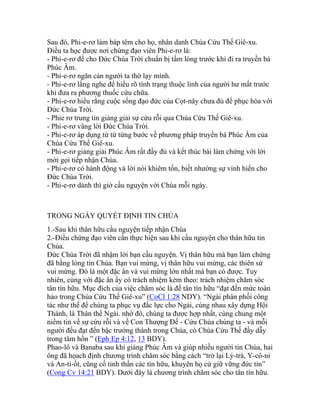 Sau đó, Phi-e-rơ làm báp têm cho họ, nhân danh Chúa Cứu Thế Giê-xu.
Điều ta học được nơi chứng đạo viên Phi-e-rơ là:
- Phi-e-rơ để cho Đức Chúa Trời chuẩn bị tấm lòng trước khi đi ra truyền bá
Phúc Âm.
- Phi-e-rơ ngăn cản người ta thờ lạy mình.
- Phi-e-rơ lắng nghe để hiểu rõ tình trạng thuộc linh của người hư mất trước
khi đưa ra phương thuốc cứu chữa.
- Phi-e-rơ hiểu rằng cuộc sống đạo đức của Cọt-nây chưa đủ để phục hòa với
Đức Chúa Trời.
- Phie rơ trung tín giảng giải sự cứu rỗi qua Chúa Cứu Thế Giê-xu.
- Phi-e-rơ vâng lời Đức Chúa Trời.
- Phi-e-rơ áp dụng từ từ từng bước về phương pháp truyền bá Phúc Âm của
Chúa Cứu Thế Giê-xu.
- Phi-e-rơ giảng giải Phúc Âm rất đầy đủ và kết thúc bài làm chứng với lời
mời gọi tiếp nhận Chúa.
- Phi-e-rơ có hành động và lời nói khiêm tốn, biết nhường sự vinh hiển cho
Đức Chúa Trời.
- Phi-e-rơ dành thì giờ cầu nguyện với Chúa mỗi ngày.
TRONG NGÀY QUYẾT ĐỊNH TIN CHÚA
1.-Sau khi thân hữu cầu nguyện tiếp nhận Chúa
2.-Điều chứng đạo viên cần thực hiện sau khi cầu nguyện cho thân hữu tin
Chúa.
Đức Chúa Trời đã nhậm lời bạn cầu nguyện. Vị thân hữu mà bạn làm chứng
đã bằng lòng tin Chúa. Bạn vui mừng, vị thân hữu vui mừng, các thiên sứ
vui mừng. Đó là một đặc ân và vui mừng lớn nhất mà bạn có được. Tuy
nhiên, cùng với đặc ân ấy có trách nhiệm kèm theo: trách nhiệm chăm sóc
tân tín hữu. Mục đích của việc chăm sóc là để tân tín hữu “đạt đến mức toàn
hảo trong Chúa Cứu Thế Giê-xu” (CoCl 1:28 NDY). “Ngài phân phối công
tác như thế để chúng ta phục vụ đắc lực cho Ngài, cùng nhau xây dựng Hội
Thánh, là Thân thể Ngài. nhờ đó, chúng ta được hợp nhất, cùng chung một
niềm tin về sự cứu rỗi và về Con Thượng Đế - Cứu Chúa chúng ta - và mỗi
người đều đạt đến bậc trưởng thành trong Chúa, có Chúa Cứu Thế đầy dẫy
trong tâm hồn ” (Eph Ep 4:12, 13 BDY).
Phao-lô và Banaba sau khi giảng Phúc Âm và giúp nhiều người tin Chúa, hai
ông đã họach định chương trình chăm sóc bằng cách “trở lại Lý-trà, Y-cô-ni
và An-ti-ốt, cũng cố tinh thần các tín hữu, khuyên họ cứ giữ vững đức tin”
(Cong Cv 14:21 BDY). Dưới đây là chương trình chăm sóc cho tân tín hữu.
 