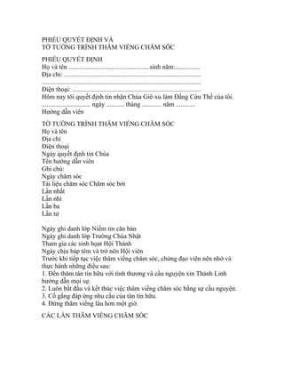 PHIẾU QUYẾT ĐỊNH VÀ
TỜ TƯỜNG TRÌNH THĂM VIẾNG CHĂM SÓC
PHIẾU QUYẾT ĐỊNH
Họ và tên ..................................................sinh năm:...............
Địa chỉ: ....................................................................................
..................................................................................................
Điện thoại: ...............................................................................
Hôm nay tôi quyết định tin nhận Chúa Giê-xu làm Đấng Cứu Thế của tôi.
.............................. ngày ........... tháng ............ năm ............
Hướng dẫn viên
TỜ TƯỜNG TRÌNH THĂM VIẾNG CHĂM SÓC
Họ và tên
Địa chỉ
Điện thoại
Ngày quyết định tin Chúa
Tên hướng dẫn viên
Ghi chú:
Ngày chăm sóc
Tài liệu chăm sóc Chăm sóc bởi
Lần nhất
Lần nhì
Lần ba
Lần tư
Ngày ghi danh lớp Niềm tin căn bản
Ngày ghi danh lớp Trường Chúa Nhật
Tham gia các sinh họat Hội Thánh
Ngày chịu báp têm và trở nên Hội viên
Trước khi tiếp tục việc thăm viếng chăm sóc, chứng đạo viên nên nhớ và
thực hành những điều sau:
1. Đến thăm tân tín hữu với tình thương và cầu nguyện xin Thánh Linh
hướng dẫn mọi sự.
2. Luôn bắt đầu và kết thúc việc thăm viếng chăm sóc bằng sự cầu nguyện.
3. Cố gắng đáp ứng nhu cầu của tân tín hữu.
4. Đừng thăm viếng lâu hơn một giờ.
CÁC LẦN THĂM VIẾNG CHĂM SÓC
 