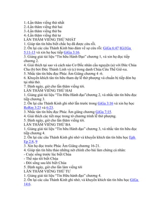 1.-Lần thăm viếng thứ nhất
2.-Lần thăm viếng thứ hai
3.-Lần thăm viếng thứ ba
4.-Lần thăm viếng thứ tư
LẦN THĂM VIẾNG THỨ NHẤT
1. Giúp tân tín hữu biết chắc họ đã được cứu rỗi.
2. Ôn lại các câu Thánh Kinh bảo đảm về sự cứu rỗi: GiGa 6:47 IGi1Ga
5:11-13 và xin họ học tiếp GiGa 3:16.
3. Giảng giải tài liệu “Tín hữu Hành Đạo” chương 1, và xin họ đọc tiếp
chương 2.
4. Giải thích tại sao và cách nào Cơ Đốc nhân cầu nguyện (a) với Đức Chúa
Cha (b) bởi Đức Thánh Linh và (c) trong danh Chúa Cứu Thế Giê-xu.
5. Nhắc tân tín hữu đọc Phúc Âm Giăng chương 4 -6.
6. Khuyến khích tân tín hữu tham dự lễ thờ phượng và chuẩn bị tiếp đón họ
tại nhà thờ.
7. Định ngày, giờ cho lần thăm viếng tới.
LẦN THĂM VIẾNG THỨ HAI
1. Giảng giải tài liệu “Tín Hữu Hành đạo”chương 2, và nhắc tân tín hữu đọc
tiếp chương 3.
2. Ôn lại câu Thánh Kinh ghi nhớ lần trước trong GiGa 3:16 và xin họ học
RoRm 3:23 và 6:23.
3. Nhắc tân tín hữu đọc Phúc Âm giăng chương GiGa 7:15.
4. Giải thích các tiết mục trong tờ chương trình lễ thờ phượng.
5. Định ngày, giờ cho lần thăm viếng tới.
LẦN THĂM VIẾNG THỨ BA
1. Giảng giải tài liệu “Tín hữu Hành đạo” chương 3, và nhắc tân tín hữu đọc
tiếp chương 4.
2. Ôn lại các câu Thánh Kinh ghi nhớ và khuyến khích tân tín hữu học Eph
Ep 2:8, 9
3. Xin họ đọc trước Phúc Âm Giăng chương 16-21.
4. Giúp tân tín hữu thảo những nét chính cho bài làm chứng cá nhân:
- Cuộc sống trước lúc biết Chúa
- Thế nào tôi biết Chúa
- Đời sống sau khi biết Chúa
5. Định ngày, giờ cho lần làm viếng tới
LẦN THĂM VIẾNG THỨ TƯ
1. Giảng giải tài liệu “Tín Hữu hành đạo” chương 4.
2. Ôn lại các câu Thánh Kinh ghi nhớ, và khuyến khích tân tín hữu học GiGa
14:6.
 