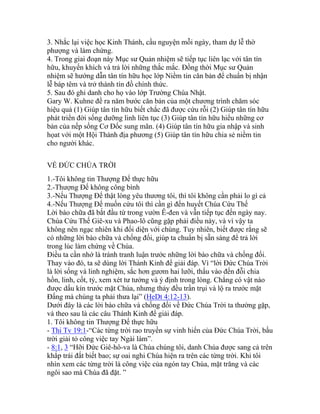 3. Nhắc lại việc học Kinh Thánh, cầu nguyện mỗi ngày, tham dự lễ thờ
phượng và làm chứng.
4. Trong giai đoạn này Mục sư Quản nhiệm sẽ tiếp tục liên lạc với tân tín
hữu, khuyến khích và trả lời những thắc mắc. Đồng thời Mục sư Quản
nhiệm sẽ hướng dẫn tân tín hữu học lớp Niềm tin căn bản để chuẩn bị nhận
lễ báp têm và trở thành tín đồ chính thức.
5. Sau đó ghi danh cho họ vào lớp Trường Chúa Nhật.
Gary W. Kuhne đề ra năm bước căn bản của một chương trình chăm sóc
hiệu quả (1) Giúp tân tín hữu biết chắc đã được cứu rỗi (2) Giúp tân tín hữu
phát triển đời sống dưỡng linh liên tục (3) Giúp tân tín hữu hiểu những cơ
bản của nếp sống Cơ Đốc sung mãn. (4) Giúp tân tín hữu gia nhập và sinh
họat với một Hội Thánh địa phương (5) Giúp tân tín hữu chia sẻ niềm tin
cho người khác.
VỀ ĐỨC CHÚA TRỜI
1.-Tôi không tin Thượng Đế thực hữu
2.-Thượng Đế không công bình
3.-Nếu Thượng Đế thật lòng yêu thương tôi, thì tôi không cần phải lo gì cả
4.-Nếu Thượng Đế muốn cứu tôi thì cần gì đến huyết Chúa Cứu Thế
Lời bào chữa đã bắt đầu từ trong vườn Ê-đen và vẫn tiếp tục đến ngày nay.
Chúa Cứu Thế Giê-xu và Phao-lô cũng gặp phải điều này, và vì vậy ta
không nên ngạc nhiên khi đối diện với chúng. Tuy nhiên, biết được rằng sẽ
có những lời bào chữa và chống đối, giúp ta chuẩn bị sẵn sàng để trả lời
trong lúc làm chứng về Chúa.
Điều ta cần nhớ là tránh tranh luận trước những lời bào chữa và chống đối.
Thay vào đó, ta sẽ dùng lời Thánh Kinh để giải đáp. Vì “lời Đức Chúa Trời
là lời sống và linh nghiệm, sắc hơn gươm hai lưỡi, thấu vào đến đỗi chia
hồn, linh, cốt, tỷ, xem xét tư tưởng và ý định trong lòng. Chẳng có vật nào
được dấu kín trước mặt Chúa, nhưng thảy đều trần trụi và lộ ra trước mặt
Đấng mà chúng ta phải thưa lại” (HeDt 4:12-13).
Dưới đây là các lời bào chữa và chống đối về Đức Chúa Trời ta thường gặp,
và theo sau là các câu Thánh Kinh để giải đáp.
1. Tôi không tin Thượng Đế thực hữu
- Thi Tv 19:1-“Các từng trời rao truyền sự vinh hiển của Đức Chúa Trời, bầu
trời giải tỏ công việc tay Ngài làm”.
- 8:1, 3 “Hỡi Đức Giê-hô-va là Chúa chúng tôi, danh Chúa được sang cả trên
khắp trái đất biết bao; sự oai nghi Chúa hiện ra trên các từng trời. Khi tôi
nhìn xem các từng trời là công việc của ngón tay Chúa, mặt trăng và các
ngôi sao mà Chúa đã đặt. ”
 