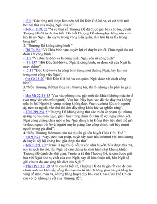 - 33:6 “Các từng trời được làm nên bởi lời Đức Giê-hô-va, cả cơ binh trời
bởi hơi thở của miệng Ngài mà có”.
- RoRm 1:19, 22 “Vì sự thật về Thượng Đế đã được giải bày cho họ, chính
Thượng Đế đã tỏ cho họ biết. Dù biết Thượng Đế nhưng họ chẳng tôn vinh
hay tri ân Ngài. Họ suy tư trong vòng luẩn quẩn, tâm hồn bị sa lầy trong
bóng tối”.
2. “Thượng Đế không công bình ”
- Thi Tv 9:4 “Vì Chúa binh vực quyền lợi và duyên cớ tôi, Chúa ngồi tòa mà
đoán xét công bình.”
- 11:7 “Vì Đức Giê-hô-va là công bình; Ngài yêu sự công bình”.
- 119:137 “Hỡi Đức Giê-hô-va, Ngài là công bình, sự đoán xét của Ngài là
ngay thẳng”.
- 15:17 “Đức Giê-hô-va là công bình trong mọi đường Ngài, hay làm ơn
trong mọi công việc Ngài”.
- Gie Gr 11:20 “Hỡi Đức Giê-hô-va vạn quân, Ngài đoán xét cách công
bình”.
3. “Nếu Thượng Đế thật lòng yêu thương tôi, thì tôi không cần phải lo gì cả
”
- Mat Mt 22:11-13 “Vua vào phòng tiệc, gặp một tân khách không mặc áo lễ
(vua may sẵn cho mỗi người). Vua hỏi: Này bạn, sao đã vào đây mà không
mặc áo lễ? Người ấy cứng miệng không đáp, Vua truyền tả hữu trói người
ấy, ném ra ngoài, vào chỗ tối tăm đầy tiếng khóc lóc và nghiến răng”.
- IIPhi 2Pr 2:4, 5 “Thượng Đế không dung thứ các thiên sứ phạm tội, nhưng
quăng họ vào hỏa ngục, giam học trong chốn tối tăm để đợi ngày phán xét.
Ngài cũng chẳng chừa một ai lúc Ngài dùng trận Hồng thủy tiêu diệt thế giới
vô đạo, ngoại trừ Nô-ê, người truyền giảng đạo công chính, với bảy mươi
người trong gia đình”.
4. “Nếu Thượng Đế muốn cứu tôi thì cần gì đến huyết Chúa Cứu Thế ”
- HeDt 9:22 “Vậy, theo luật pháp, huyết tẩy sạch hầu hết mọi vật: nếu không
đổ huyết, tội lỗi chẳng bao giờ được tha thứ”.
- RoRm 5:9, 10 “Trước là người tội lỗi, ta còn nhờ huyết Chúa được tha thứ,
nay ta sạch tội rồi, hẳn Ngài sẽ cứu chúng ta khỏi hình phạt khủng khiếp
Thượng Đế dành cho thế gian. Trước là kẻ thù Thượng Đế, ta còn được giải
hòa với Ngài nhờ sự chết của con Ngài, nay đã hòa thuận rồi, hẳn Ngài sẽ
giải cứu ta do sức sống bất diệt của Ngài.”
- IPhi 1Pr 1:18, 19 “Anh em đã biết rõ, Thượng Đế đã trả giá rất cao để cứu
chuộc anh em khỏi nếp sống lầm lạc của tổ tiên. Không phải trả giá bằng bạc
vàng dễ mất, mau hư, những bằng huyết quý báu của Chúa Cứu Thế Chiên
con vô tội không tỳ vết của Thượng Đế”.
 