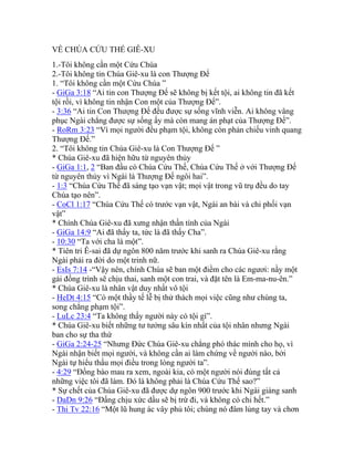 VỀ CHÚA CỨU THẾ GIÊ-XU
1.-Tôi không cần một Cứu Chúa
2.-Tôi không tin Chúa Giê-xu là con Thượng Đế
1. “Tôi không cần một Cứu Chúa ”
- GiGa 3:18 “Ai tin con Thượng Đế sẽ không bị kết tội, ai không tin đã kết
tội rồi, vì không tin nhận Con một của Thượng Đế”.
- 3:36 “Ai tin Con Thượng Đế đều được sự sống vĩnh viễn. Ai không vâng
phục Ngài chẳng được sự sống ấy mà còn mang án phạt của Thượng Đế”.
- RoRm 3:23 “Vì mọi người đều phạm tội, không còn phản chiếu vinh quang
Thượng Đế.”
2. “Tôi không tin Chúa Giê-xu là Con Thượng Đế ”
* Chúa Giê-xu đã hiện hữu từ nguyên thủy
- GiGa 1:1, 2 “Ban đầu có Chúa Cứu Thế, Chúa Cứu Thế ở với Thượng Đế
từ nguyên thủy vì Ngài là Thượng Đế ngôi hai”.
- 1:3 “Chúa Cứu Thế đã sáng tạo vạn vật; mọi vật trong vũ trụ đều do tay
Chúa tạo nên”.
- CoCl 1:17 “Chúa Cứu Thế có trước vạn vật, Ngài an bài và chi phối vạn
vật”
* Chính Chúa Giê-xu đã xưng nhận thần tính của Ngài
- GiGa 14:9 “Ai đã thấy ta, tức là đã thấy Cha”.
- 10:30 “Ta với cha là một”.
* Tiên tri Ê-sai đã dự ngôn 800 năm trước khi sanh ra Chúa Giê-xu rằng
Ngài phải ra đời do một trinh nữ.
- EsIs 7:14 -“Vậy nên, chính Chúa sẽ ban một điềm cho các ngươi: nầy một
gái đồng trình sẽ chịu thai, sanh một con trai, và đặt tên là Em-ma-nu-ên.”
* Chúa Giê-xu là nhân vật duy nhất vô tội
- HeDt 4:15 “Có một thầy tế lễ bị thử thách mọi việc cũng như chúng ta,
song chẳng phạm tội”.
- LuLc 23:4 “Ta không thấy người này có tội gì”.
* Chúa Giê-xu biết những tư tưởng sâu kín nhất của tội nhân nhưng Ngài
ban cho sự tha thứ
- GiGa 2:24-25 “Nhưng Đức Chúa Giê-xu chẳng phó thác mình cho họ, vì
Ngài nhận biết mọi người, và không cần ai làm chứng về người nào, bởi
Ngài tự hiểu thấu mọi điều trong lòng người ta”.
- 4:29 “Đồng bào mau ra xem, ngoài kia, có một người nói đúng tất cả
những việc tôi đã làm. Đó là không phải là Chúa Cứu Thế sao?”
* Sự chết của Chúa Giê-xu đã được dự ngôn 900 trước khi Ngài giáng sanh
- DaDn 9:26 “Đấng chịu xức dầu sẽ bị trừ đi, và không có chi hết.”
- Thi Tv 22:16 “Một lũ hung ác vây phủ tôi; chúng nó đâm lủng tay và chơn
 