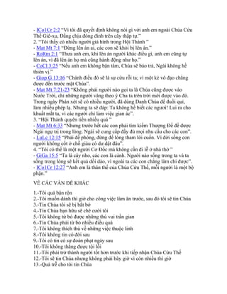 - ICo1Cr 2:2 “Vì tôi đã quyết định không nói gì với anh em ngoài Chúa Cứu
Thế Giê-xu, Đấng chịu đóng đinh trên cây thập tự.”
2. “Tôi thấy có nhiều người giả hình trong Hội Thánh ”
- Mat Mt 7:1 “Đừng lên án ai, các con sẽ khỏi bị lên án.”
- RoRm 2:1 “Thưa anh em, khi lên án người khác điều gì, anh em cũng tự
lên án, vì đã lên án họ mà cũng hành động như họ.”
- CoCl 3:25 “Nếu anh em không bận tâm, Chúa sẽ báo trả, Ngài không hề
thiên vị.”
- Giop G 13:16 “Chánh điều đó sẽ là sự cứu rỗi ta; vì một kẻ vô đạo chẳng
được đến trước mặt Chúa”.
- Mat Mt 7:21-23 “Không phải người nào gọi ta là Chúa cũng được vào
Nước Trời, chỉ những người vâng theo ý Cha ta trên trời mới được vào đó.
Trong ngày Phán xét sẽ có nhiều người, đã dùng Danh Chúa để đuổi quỉ,
làm nhiều phép lạ. Nhưng ta sẽ đáp: Ta không hề biết các ngươi! Lui ra cho
khuất mắt ta, vì các người chỉ làm việc gian ác”.
3. “Hội Thánh quyên tiền nhiều quá ”
- Mat Mt 6:33 “Nhưng trước hết các con phải tìm kiếm Thượng Đế để được
Ngài ngự trị trong lòng. Ngài sẽ cung cấp đầy đủ mọi nhu cầu cho các con”.
- LuLc 12:15 “Phải đề phòng, đừng để lòng tham lôi cuốn. Vì đời sống con
người không cốt ở chỗ giàu có dư dật đâu”.
4. “Tôi có thể là một người Cơ Đốc mà không cần đi lễ ở nhà thờ ”
- GiGa 15:5 “Ta là cây nho, các con là cành. Người nào sống trong ta và ta
sống trong lòng sẽ kết quả dồi dào, vì ngoài ta các con chẳng làm chi được”.
- ICo1Cr 12:27 “Anh em là thân thể của Chúa Cứu Thế, mỗi người là một bộ
phận.”
VỀ CÁC VẤN ĐỀ KHÁC
1.-Tôi quá bận rộn
2.-Tôi muốn dành thì giờ cho công việc làm ăn trước, sau đó tôi sẽ tin Chúa
3.-Tin Chúa tôi sẽ bị bắt bớ
4.-Tin Chúa bạn hữu sẽ chê cười tôi
5.-Tôi không từ bỏ được những thú vui trần gian
6.-Tin Chúa phải từ bỏ nhiều điều quá
7.-Tôi không thích thú về những việc thuộc linh
8.-Tôi không tin có đời sau
9.-Tôi có tin có sự đoán phạt ngày sau
10.-Tôi không thắng được tội lỗi
11.-Tôi phải trở thành người tốt hơn trước khi tiếp nhận Chúa Cứu Thế
12.-Tôi sẽ tin Chúa nhưng không phải bây giờ vì còn nhiều thì giờ
13.-Quá trễ cho tôi tin Chúa
 