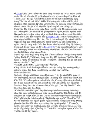 Ở 28:19, Chúa Cứu Thế Giê-xu phán cùng các môn đệ: “Vậy, hãy đi khiến
muôn dân trở nên môn đồ ta, làm báp têm cho họ nhơn danh Cha, Con, và
Thánh Linh”. Từ liệu “khiến trở nên môn đồ” là một chữ rất thông dụng
trong Tân Ước và xuất hiện 250 lần. Cách dùng của từ liệu nói lên trách
nhiệm cá nhân của môn đệ Chúa Cứu Thế Giê-xu trong sự công bố Phúc Âm
cho tất cả các dân tộc. Chữ này diễn đạt rõ ràng về việc chứng đạo.
Chúa Cứu Thế Giê-xu trong ngày được rước lên trời, đã phán cùng các môn
đệ: “Nhưng khi Đức Thánh Linh giáng trên các ngươi, thì các ngơi sẽ nhận
lấy quyền phép và làm chứng về ta tại thành Giê-ru-sa-lem, cả xứ Giu-đêâ,
xứ Sa-ma-ri, cho đến cùng trái đất” (Cong Cv 1:8). Từ liệu “chứng tá của ta”
được dùng 168 lần trong Tân Ước. Bác sĩ Lu-ca dùng từ liệu này để nói lên
việc phối hợp của sự làm chứng về các sự kiện và sự làm chứng trong ý
nghĩa của việc xưng nhận Phúc Âm. Lu-ca trình bày cách dùng đặc biệt này
trong sách Công-vụ các sứ-đồ và LuLc 24:48, “Các ngươi làm chứng về việc
đó”. Những sự kiện Lu-ca nói đến là sự kiện lịch sử về Chúa Cứu Thế Giê-
xu, đặc biệt là sự sống lại của Ngài.
Một từ ngữ khác được dùng trong Tân Ước để diễn đạt về việc chứng đạo là
“giảng Tin lành”. Từ liệu này được tìm thấy 127 lần trong Tân Ước. Nó có
nghĩa là “công bố tin mừng, chỉ dẫn (con người) về những điều có liên quan
đến sự cứu rỗi Cơ Đốc”.
Ý NIỆM VỀ CHỨNG ĐẠO TRONG TÂN ƯỚC
Cùng với các từ và thành ngữ diễn đạt cho việc chứng đạo, ta cũng thấy ý
niệm về chứng đạo được biểu lộ trong các sách của Tân Ước.
Phúc Âm Ma-thi-ơ
Sách này bắt đầu với lời rao giảng Phúc Âm: “Hãy ăn năn tội lỗi, quay về
với Thượng Đế, vì Nước Trời gần đến!”. Chương bốn cho ta thấy việc Chúa
Cứu Thế Giê-xu kêu gọi các môn đệ đầu tiên. Chương chín tường thuật rằng
khi đi qua thành Ca-bê-na-um, Chúa Cứu Thế Giê-xu thấy một người tên
Ma-thi-ơ đang làm việc tại sở thu thuế. Chúa gọi: “Con hãy theo Ta!” Ma-
thi-ơ liền đứng dậy theo Ngài.
“Chúa Giê-xu từ đó đi qua”. Đây là những chữ rất quan trọng, luôn được
nhắc đến trong suốt những năm chức vụ của Chúa Cứu Thế. Những chữ đó
cũng nói lên rằng Chúa Cứu Thế Giê-xu luôn tận dụng cơ hội để chứng đạo.
Câu 9 ghi lại mấy chữ đáng chú ý: “Ngài thấy một người”. Chúa Cứu Thế
Giê-xu nhìn thấy mọi người quanh Ngài hoặc thấy cả một đám đông. Đường
phố vào thời Tân Ước chật hẹp và đông đúc người qua lại. Ở đó có một
người, một nhân viên thu thuế, đang làm việc cho chính quyền La-Mã. Ông
thuộc về giai cấp bị xã hội ruồng bỏ. Trước khi chinh phục người, Chúa Cứu
Thế Giê-xu đã thấy người.
 