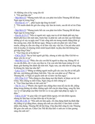 14.-Không còn có hy vọng cho tôi
1. “Tôi quá bận rộn ”
- Mat Mt 6:33 “Nhưng trước hết các con phải tìm kiếm Thượng Đế để được
Ngài ngự trị trong lòng”.
- ITi1Tm 4:7, 8 “... phải luyện tập lòng tin kính”.
2. “Tôi muốn dành thì giờ cho công việc làm ăn trước, sau đó tôi sẽ tin Chúa
”.
- Mat Mt 6:33 “Nhưng trước hết các con phải tìm kiếm Thượng Đế để được
Ngài ngự trị trong lòng”.
- Gia Gc 4:13-17 “Nếu có người nói: ngày mai ta sẽ tới thành phố này hay
thành phố kia ở đó một năm, buôn bán và phát tài: anh em làm sao biết được
những gì sẽ xảy ra ngày mai? Cuộc sống anh em mong manh chẳng khác gì
làn sương mai, chốc lát đã tan ngay. Đúng ra anh em phải nói: nếu Chúa
muốn, chúng ta vẫn còn sống và sẽ làm việc này việc kia. Còn nói như cách
trên là tự phụ về chương trình mình họach định: tự phụ như thế không bao
giờ đẹp lòng Chúa”.
3. “Tin Chúa tôi sẽ bị bắt bớ ”
- ChCn 29:25 “Sự sợ loài người gài bẩy; nhưng ai nhờ cậy Đức Giê-hô-va
được yên ổn vô sự”.
- Mat Mt 5:11-12 “Phúc cho các con khi bị người ta nhục mạ, khủng bố và
vu cáo đủ điều, chỉ vì các con theo ta. Các con nên hân hoan mừng rỡ vì sẽ
được giải thưởng lớn dành sẵn trên trời. Ngày xưa, các nhà tiên tri cũng từng
bị khủng bố, hãm hại như thế”.
- LuLc 12:4, 5 “Đừng sợ những người muốn giết các con; họ chỉ có thể giết
thể xác, mà không giết được linh hồn. Vậy các con phải sợ ai? Phải sợ
Thượng Đế, vì Ngài có quyền sinh sát và ném vào hỏa ngục”.
- IITi 2Tm 2:12 “Nếu chúng ta chịu đựng mọi thử thách, sẽ được cai trị với
Chúa. Nếu chúng ta chối Chúa, Ngài cũng sẽ chối chúng ta”.
4. “Tin Chúa bạn hữu sẽ chê cười tôi ”
- Thi Tv 1:1, 2 “Phước cho người nào chẳng theo mưu kế của kẻ dữ, chẳng
đứng trong đường tội nhân, không ngồi chỗ của kẻ nhạo báng, song lấy làm
vui vẻ về luật pháp của Đức Giê-hô-va và suy gẫm luật pháp ấy ngày và
đêm.”
- ChCn 13:20 “Ai giao tiếp với người khôn ngoan, trở nên khôn ngoan;
nhưng kẻ làm bạn với bạn điên dại sẽ bị tàn hại.”
- IPhi 1Pr 2:20, 21 “Nếu anh em làm quấy, rồi chịu đựng hành hạ đánh đập
thì chẳng có gì đáng khen, nhưng nếu anh em chịu khổ vì làm lành và kiên
nhẫn chịu đựng, Thượng Đế rất hài lòng. Chịu đau khổ cũng là việc Thượng
Đế giao cho anh em. Chúa Cứu Thế đã chịu khổ vì anh em và làm gương
sáng cho anh em”.
 